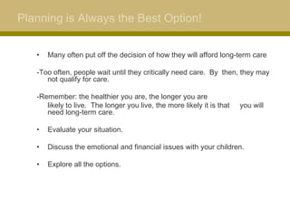 Planning is Always the Best Option!


   •   Many often put off the decision of how they will afford long-term care

   -Too often, people wait until they critically need care. By then, they may
      not qualify for care.

   -Remember: the healthier you are, the longer you are
      likely to live. The longer you live, the more likely it is that   you will
      need long-term care.

   •   Evaluate your situation.

   •   Discuss the emotional and financial issues with your children.

   •   Explore all the options.
 