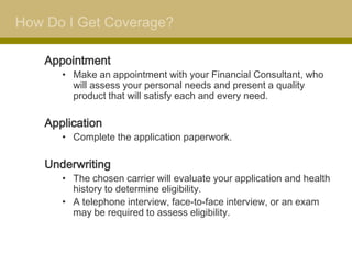 How Do I Get Coverage?

    Appointment
       • Make an appointment with your Financial Consultant, who
         will assess your personal needs and present a quality
         product that will satisfy each and every need.

    Application
       • Complete the application paperwork.

    Underwriting
       • The chosen carrier will evaluate your application and health
         history to determine eligibility.
       • A telephone interview, face-to-face interview, or an exam
         may be required to assess eligibility.
 