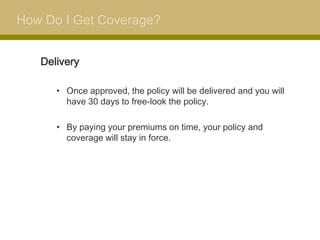How Do I Get Coverage?


   Delivery

      • Once approved, the policy will be delivered and you will
        have 30 days to free-look the policy.

      • By paying your premiums on time, your policy and
        coverage will stay in force.
 