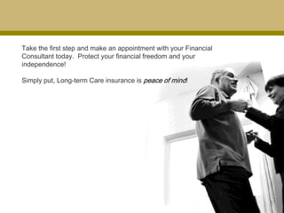 Take the first step and make an appointment with your Financial
Consultant today. Protect your financial freedom and your
independence!

Simply put, Long-term Care insurance is peace of mind!
 