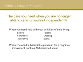 What Is Long-term Care?


 The care you need when you are no longer
   able to care for yourself independently

  When you need help with your activities of daily living:
     – - Bathing                - Toileting
     – - Continence             - Dressing
     – - Transferring           - Eating


  When you need substantial supervision for a cognitive
    impairment, such as Alzheimer’s disease
 