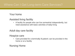 Where Can I Get Long-term Care Services?


   Your home

   Assisted living facility
      • A facility for people who can live somewhat independently, but
        need assistance with basic activities of daily living


   Adult day care facility

   Hospice care
      • Care provided for a terminally ill patient; can be provided in the
        home or at a facility

   Nursing Home
 