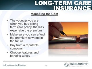 INSURANCE
LONG-TERM CARE
Managing the Cost
• The younger you are
when you buy a long-
term care policy, the less
expensive the premium
• Make sure you can afford
the premium now and in
the future
• Buy from a reputable
company
• Choose features and
benefits wisely
15
 