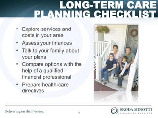 PLANNING CHECKLIST
LONG-TERM CARE
• Explore services and
costs in your area
• Assess your finances
• Talk to your family about
your plans
• Compare options with the
help of a qualified
financial professional
• Prepare health-care
directives
19
 