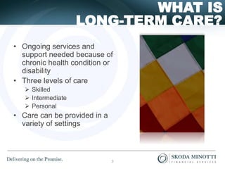 LONG-TERM CARE?
WHAT IS
• Ongoing services and
support needed because of
chronic health condition or
disability
• Three levels of care
 Skilled
 Intermediate
 Personal
• Care can be provided in a
variety of settings
3
 