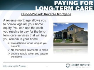 LONG-TERM CARE
PAYING FOR
A reverse mortgage allows you
to borrow against your home
equity. You can use the cash
you receive to pay for the long-
term care services that will help
you remain in your home.
 Live at home for as long as you
are able
 No mortgage payments to make
 Loan is repaid when you vacate
the home
Out-of-Pocket: Reverse Mortgage
8
 