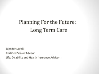 Planning For the Future:
Long Term Care
Jennifer Lavelli
Certified Senior Advisor
Life, Disability and Health Insurance Advisor
 