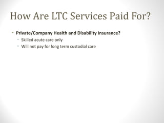 How Are LTC Services Paid For?
• Private/Company Health and Disability Insurance?
• Skilled acute care only
• Will not pay for long term custodial care
 