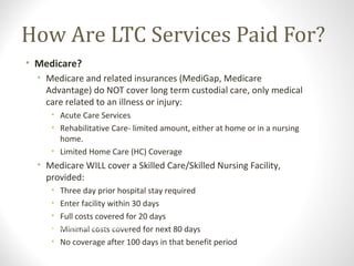 How Are LTC Services Paid For?
• Medicare?
• Medicare and related insurances (MediGap, Medicare
Advantage) do NOT cover long term custodial care, only medical
care related to an illness or injury:
• Acute Care Services
• Rehabilitative Care- limited amount, either at home or in a nursing
home.
• Limited Home Care (HC) Coverage
• Medicare WILL cover a Skilled Care/Skilled Nursing Facility,
provided:
• Three day prior hospital stay required
• Enter facility within 30 days
• Full costs covered for 20 days
• Minimal costs covered for next 80 days
• No coverage after 100 days in that benefit period
8. The Centers for Medicare & Medicaid Services and U.S. Department of Health and Human Services. “The 2005 Guide to
Health Insurance for People with Medicare.”
 