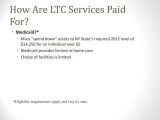 How Are LTC Services Paid
For?
• Medicaid?*
• Must “spend down” assets to NY State’s required 2012 level of
$14,250 for an individual over 65
• Medicaid provides limited in-home care
• Choice of facilities is limited
*Eligibility requirements apply and vary by state
 