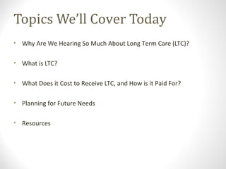 Topics We’ll Cover Today
• Why Are We Hearing So Much About Long Term Care (LTC)?
• What is LTC?
• What Does it Cost to Receive LTC, and How is it Paid For?
• Planning for Future Needs
• Resources
 