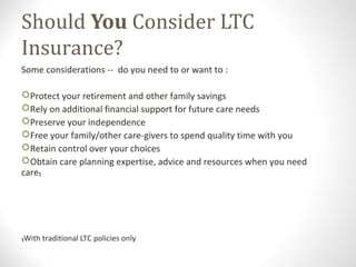 Should You Consider LTC
Insurance?
Some considerations -- do you need to or want to :
Protect your retirement and other family savings
Rely on additional financial support for future care needs
Preserve your independence
Free your family/other care-givers to spend quality time with you
Retain control over your choices
Obtain care planning expertise, advice and resources when you need
care₁
₁With traditional LTC policies only
 