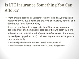 Is LTC Insurance Something You Can
Afford?
• Premiums are based on a variety of factors, including your age and
health when you buy a policy and the level of coverage, benefits and
options you select for your policy
• If you buy a policy with a large daily benefit, a longer maximum
benefit period, or a home health care benefit, it will cost you more
• Inflation protection and non-forfeiture benefits (return of premium,
reduced paid up policies, etc.) can increase premiums for long-term
care substantially
• Inflation protection can add 25% to 40% to the premium.
• Non-forfeiture benefits can add 10% to 100% to the premium
 