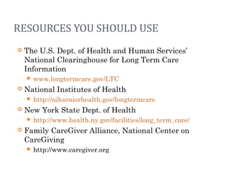 RESOURCES YOU SHOULD USE
 The U.S. Dept. of Health and Human Services’
National Clearinghouse for Long Term Care
Information
 www.longtermcare.gov/LTC
 National Institutes of Health
 http://nihseniorhealth.gov/longtermcare
 New York State Dept. of Health
 http://www.health.ny.gov/facilities/long_term_care/
 Family CareGiver Alliance, National Center on
CareGiving
 http://www.caregiver.org
 
