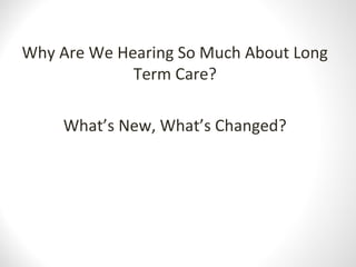 Why Are We Hearing So Much About Long
Term Care?
What’s New, What’s Changed?
 