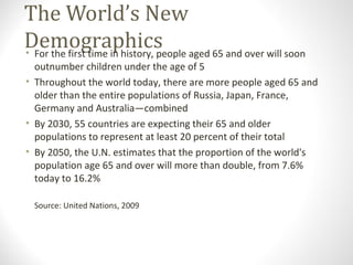 The World’s New
Demographics• For the first time in history, people aged 65 and over will soon
outnumber children under the age of 5
• Throughout the world today, there are more people aged 65 and
older than the entire populations of Russia, Japan, France,
Germany and Australia—combined
• By 2030, 55 countries are expecting their 65 and older
populations to represent at least 20 percent of their total
• By 2050, the U.N. estimates that the proportion of the world's
population age 65 and over will more than double, from 7.6%
today to 16.2%
Source: United Nations, 2009
*Residential Care Facility in California
 