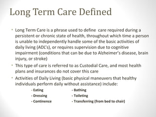 Long Term Care Defined
• Long Term Care is a phrase used to define care required during a
persistent or chronic state of health, throughout which time a person
is unable to independently handle some of the basic activities of
daily living (ADL’s), or requires supervision due to cognitive
impairment (conditions that can be due to Alzheimer’s disease, brain
injury, or stroke)
• This type of care is referred to as Custodial Care, and most health
plans and insurances do not cover this care
• Activities of Daily Living (basic physical maneuvers that healthy
individuals perform daily without assistance) include:
- Eating - Bathing
- Dressing - Toileting
- Continence - Transferring (from bed to chair)
 