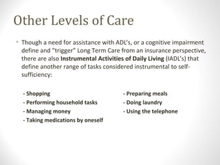 Other Levels of Care
• Though a need for assistance with ADL’s, or a cognitive impairment
define and “trigger” Long Term Care from an insurance perspective,
there are also Instrumental Activities of Daily Living (IADL’s) that
define another range of tasks considered instrumental to self-
sufficiency:
- Shopping - Preparing meals
- Performing household tasks - Doing laundry
- Managing money - Using the telephone
- Taking medications by oneself
 