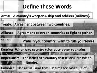 Define these Words
Arms:
Treaty:
Alliance:
Empire:
Nationalism:
Imperialism:
A country’s weapons, ship and soldiers (military).
Agreement between two countries.
Agreement between countries to fight together.
When one country rules over other countries.
Pride in your country; want to rule yourselves.
The belief of a country that it should have an
Empire.
Colonies: The actual land that Empires are made up of.
 