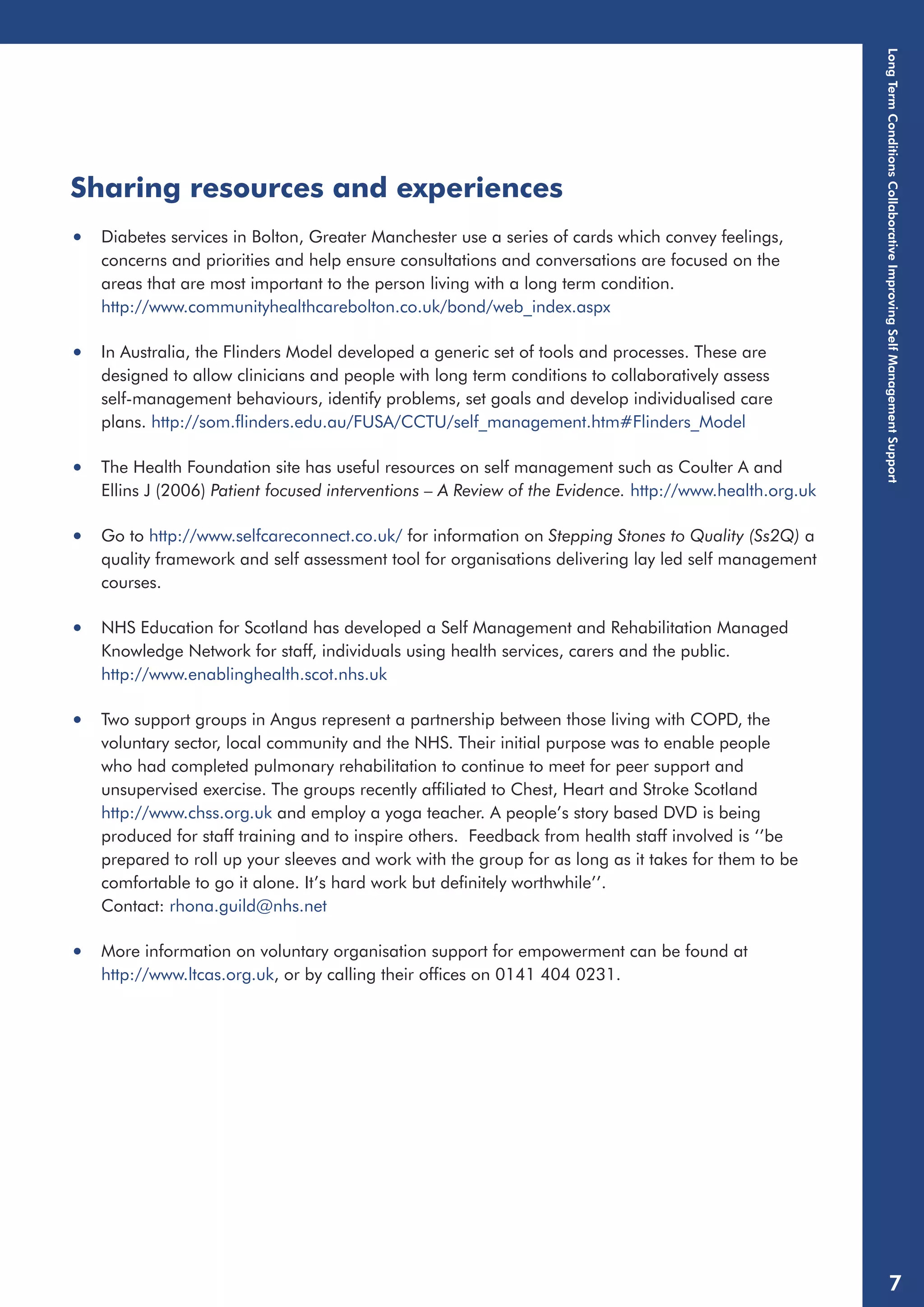 Sharing resources and experiences 
• Diabetes services in Bolton, Greater Manchester use a series of cards which convey feelings, 
concerns and priorities and help ensure consultations and conversations are focused on the 
areas that are most important to the person living with a long term condition. 
http://www.communityhealthcarebolton.co.uk/bond/web_index.aspx 
• In Australia, the Flinders Model developed a generic set of tools and processes. These are 
designed to allow clinicians and people with long term conditions to collaboratively assess 
self-management behaviours, identify problems, set goals and develop individualised care 
plans. http://som.flinders.edu.au/FUSA/CCTU/self_management.htm#Flinders_Model 
• The Health Foundation site has useful resources on self management such as Coulter A and 
Ellins J (2006) Patient focused interventions – A Review of the Evidence. http://www.health.org.uk 
• Go to http://www.selfcareconnect.co.uk/ for information on Stepping Stones to Quality (Ss2Q) a 
quality framework and self assessment tool for organisations delivering lay led self management 
courses. 
• NHS Education for Scotland has developed a Self Management and Rehabilitation Managed 
Knowledge Network for staff, individuals using health services, carers and the public. 
http://www.enablinghealth.scot.nhs.uk 
• Two support groups in Angus represent a partnership between those living with COPD, the 
voluntary sector, local community and the NHS. Their initial purpose was to enable people 
who had completed pulmonary rehabilitation to continue to meet for peer support and 
unsupervised exercise. The groups recently affiliated to Chest, Heart and Stroke Scotland 
http://www.chss.org.uk and employ a yoga teacher. A people’s story based DVD is being 
produced for staff training and to inspire others. Feedback from health staff involved is ‘’be 
prepared to roll up your sleeves and work with the group for as long as it takes for them to be 
comfortable to go it alone. It’s hard work but definitely worthwhile’’. 
Contact: rhona.guild@nhs.net 
• More information on voluntary organisation support for empowerment can be found at 
http://www.ltcas.org.uk, or by calling their offices on 0141 404 0231. 
Long Term Conditions Collaborative Improving Self Management Support 
7 
 