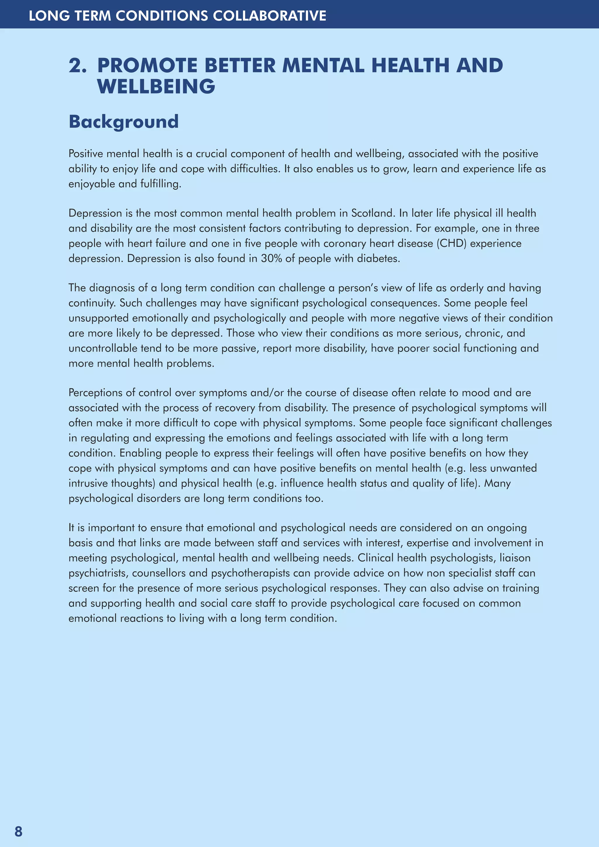 LONG TERM CONDITIONS COLLABORATIVE 
2. PROMOTE BETTER MENTAL HEALTH AND 
WELLBEING 
Background 
Positive mental health is a crucial component of health and wellbeing, associated with the positive 
ability to enjoy life and cope with difficulties. It also enables us to grow, learn and experience life as 
enjoyable and fulfilling. 
Depression is the most common mental health problem in Scotland. In later life physical ill health 
and disability are the most consistent factors contributing to depression. For example, one in three 
people with heart failure and one in five people with coronary heart disease (CHD) experience 
depression. Depression is also found in 30% of people with diabetes. 
The diagnosis of a long term condition can challenge a person’s view of life as orderly and having 
continuity. Such challenges may have significant psychological consequences. Some people feel 
unsupported emotionally and psychologically and people with more negative views of their condition 
are more likely to be depressed. Those who view their conditions as more serious, chronic, and 
uncontrollable tend to be more passive, report more disability, have poorer social functioning and 
more mental health problems. 
Perceptions of control over symptoms and/or the course of disease often relate to mood and are 
associated with the process of recovery from disability. The presence of psychological symptoms will 
often make it more difficult to cope with physical symptoms. Some people face significant challenges 
in regulating and expressing the emotions and feelings associated with life with a long term 
condition. Enabling people to express their feelings will often have positive benefits on how they 
cope with physical symptoms and can have positive benefits on mental health (e.g. less unwanted 
intrusive thoughts) and physical health (e.g. influence health status and quality of life). Many 
psychological disorders are long term conditions too. 
It is important to ensure that emotional and psychological needs are considered on an ongoing 
basis and that links are made between staff and services with interest, expertise and involvement in 
meeting psychological, mental health and wellbeing needs. Clinical health psychologists, liaison 
psychiatrists, counsellors and psychotherapists can provide advice on how non specialist staff can 
screen for the presence of more serious psychological responses. They can also advise on training 
and supporting health and social care staff to provide psychological care focused on common 
emotional reactions to living with a long term condition. 
8 
 