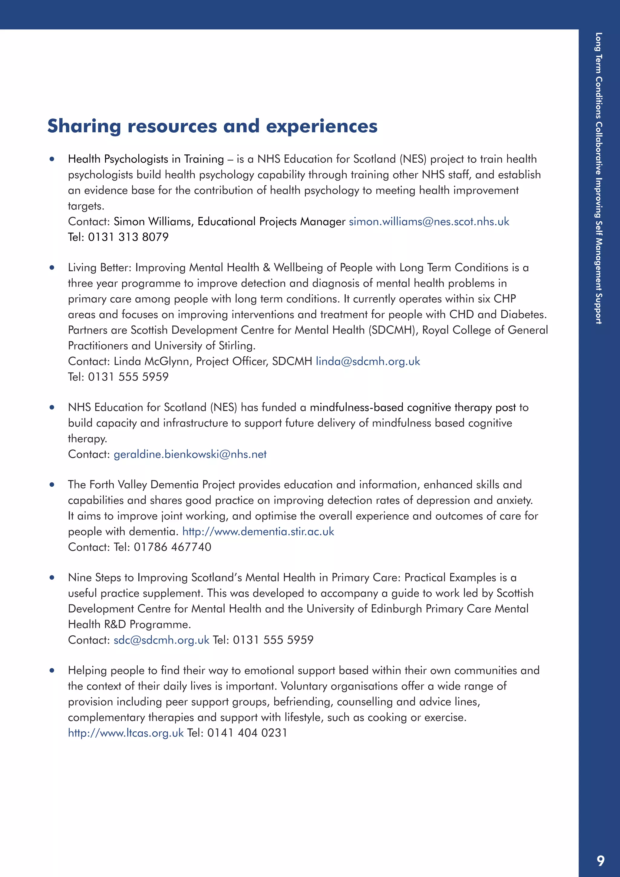 Sharing resources and experiences 
• Health Psychologists in Training – is a NHS Education for Scotland (NES) project to train health 
psychologists build health psychology capability through training other NHS staff, and establish 
an evidence base for the contribution of health psychology to meeting health improvement 
targets. 
Contact: Simon Williams, Educational Projects Manager simon.williams@nes.scot.nhs.uk 
Tel: 0131 313 8079 
• Living Better: Improving Mental Health & Wellbeing of People with Long Term Conditions is a 
three year programme to improve detection and diagnosis of mental health problems in 
primary care among people with long term conditions. It currently operates within six CHP 
areas and focuses on improving interventions and treatment for people with CHD and Diabetes. 
Partners are Scottish Development Centre for Mental Health (SDCMH), Royal College of General 
Practitioners and University of Stirling. 
Contact: Linda McGlynn, Project Officer, SDCMH linda@sdcmh.org.uk 
Tel: 0131 555 5959 
• NHS Education for Scotland (NES) has funded a mindfulness-based cognitive therapy post to 
build capacity and infrastructure to support future delivery of mindfulness based cognitive 
therapy. 
Contact: geraldine.bienkowski@nhs.net 
• The Forth Valley Dementia Project provides education and information, enhanced skills and 
capabilities and shares good practice on improving detection rates of depression and anxiety. 
It aims to improve joint working, and optimise the overall experience and outcomes of care for 
people with dementia. http://www.dementia.stir.ac.uk 
Contact: Tel: 01786 467740 
• Nine Steps to Improving Scotland’s Mental Health in Primary Care: Practical Examples is a 
useful practice supplement. This was developed to accompany a guide to work led by Scottish 
Development Centre for Mental Health and the University of Edinburgh Primary Care Mental 
Health R&D Programme. 
Contact: sdc@sdcmh.org.uk Tel: 0131 555 5959 
• Helping people to find their way to emotional support based within their own communities and 
the context of their daily lives is important. Voluntary organisations offer a wide range of 
provision including peer support groups, befriending, counselling and advice lines, 
complementary therapies and support with lifestyle, such as cooking or exercise. 
http://www.ltcas.org.uk Tel: 0141 404 0231 
Long Term Conditions Collaborative Improving Self Management Support 
9 
 
