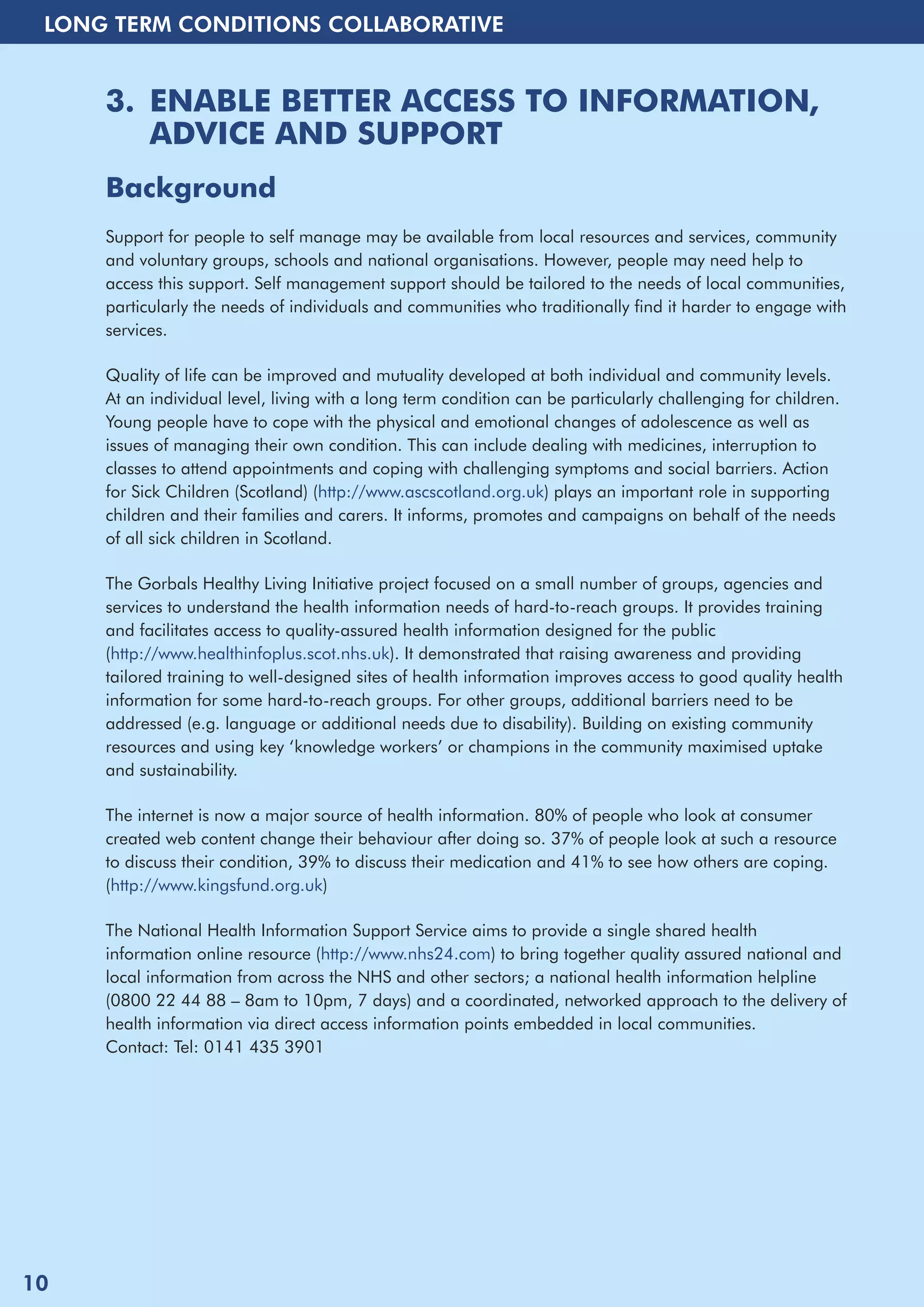 LONG TERM CONDITIONS COLLABORATIVE 
3. ENABLE BETTER ACCESS TO INFORMATION, 
ADVICE AND SUPPORT 
Background 
Support for people to self manage may be available from local resources and services, community 
and voluntary groups, schools and national organisations. However, people may need help to 
access this support. Self management support should be tailored to the needs of local communities, 
particularly the needs of individuals and communities who traditionally find it harder to engage with 
services. 
Quality of life can be improved and mutuality developed at both individual and community levels. 
At an individual level, living with a long term condition can be particularly challenging for children. 
Young people have to cope with the physical and emotional changes of adolescence as well as 
issues of managing their own condition. This can include dealing with medicines, interruption to 
classes to attend appointments and coping with challenging symptoms and social barriers. Action 
for Sick Children (Scotland) (http://www.ascscotland.org.uk) plays an important role in supporting 
children and their families and carers. It informs, promotes and campaigns on behalf of the needs 
of all sick children in Scotland. 
The Gorbals Healthy Living Initiative project focused on a small number of groups, agencies and 
services to understand the health information needs of hard-to-reach groups. It provides training 
and facilitates access to quality-assured health information designed for the public 
(http://www.healthinfoplus.scot.nhs.uk). It demonstrated that raising awareness and providing 
tailored training to well-designed sites of health information improves access to good quality health 
information for some hard-to-reach groups. For other groups, additional barriers need to be 
addressed (e.g. language or additional needs due to disability). Building on existing community 
resources and using key ‘knowledge workers’ or champions in the community maximised uptake 
and sustainability. 
The internet is now a major source of health information. 80% of people who look at consumer 
created web content change their behaviour after doing so. 37% of people look at such a resource 
to discuss their condition, 39% to discuss their medication and 41% to see how others are coping. 
(http://www.kingsfund.org.uk) 
The National Health Information Support Service aims to provide a single shared health 
information online resource (http://www.nhs24.com) to bring together quality assured national and 
local information from across the NHS and other sectors; a national health information helpline 
(0800 22 44 88 – 8am to 10pm, 7 days) and a coordinated, networked approach to the delivery of 
health information via direct access information points embedded in local communities. 
Contact: Tel: 0141 435 3901 
10 
 