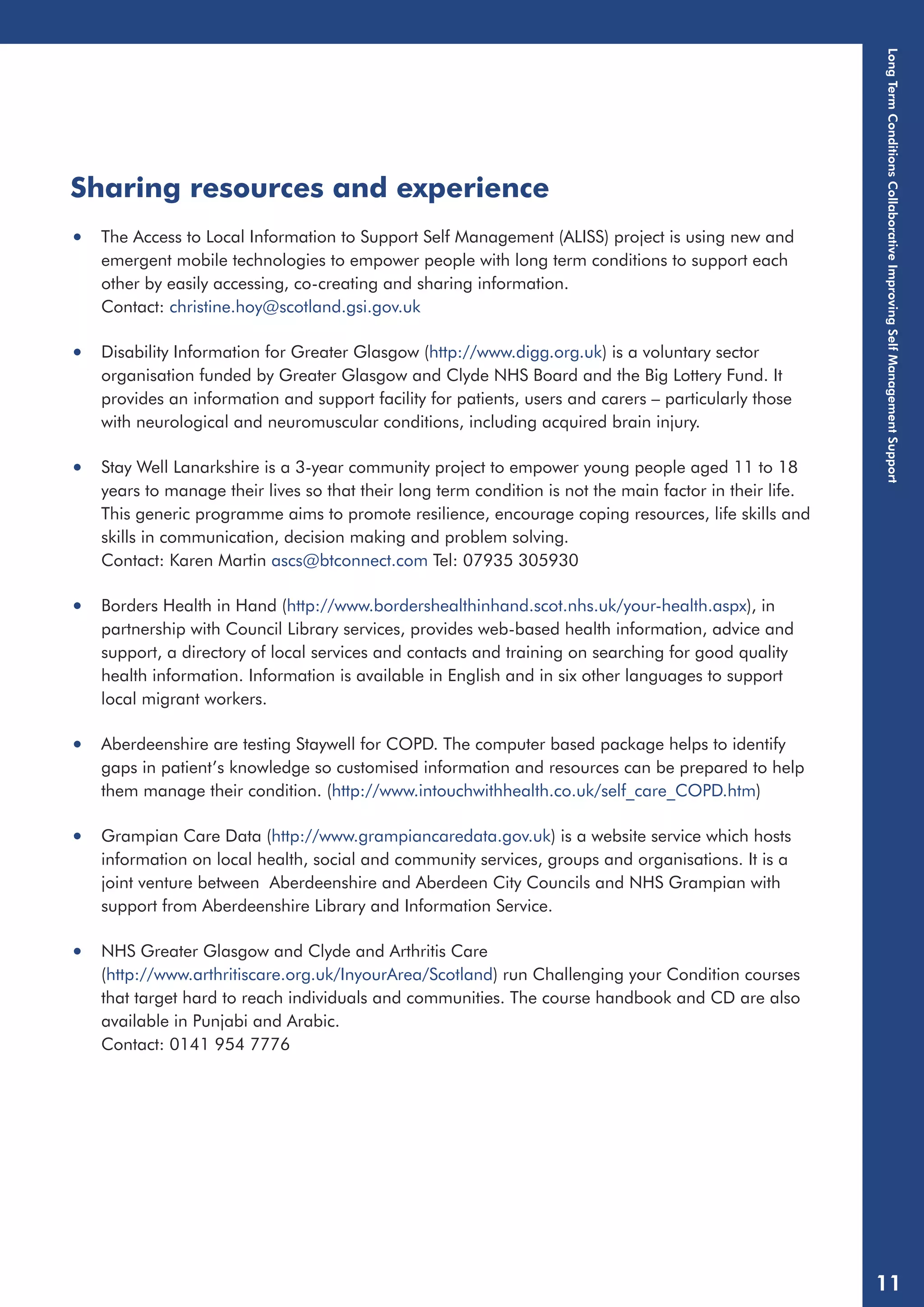 Sharing resources and experience 
• The Access to Local Information to Support Self Management (ALISS) project is using new and 
emergent mobile technologies to empower people with long term conditions to support each 
other by easily accessing, co-creating and sharing information. 
Contact: christine.hoy@scotland.gsi.gov.uk 
• Disability Information for Greater Glasgow (http://www.digg.org.uk) is a voluntary sector 
organisation funded by Greater Glasgow and Clyde NHS Board and the Big Lottery Fund. It 
provides an information and support facility for patients, users and carers – particularly those 
with neurological and neuromuscular conditions, including acquired brain injury. 
• Stay Well Lanarkshire is a 3-year community project to empower young people aged 11 to 18 
years to manage their lives so that their long term condition is not the main factor in their life. 
This generic programme aims to promote resilience, encourage coping resources, life skills and 
skills in communication, decision making and problem solving. 
Contact: Karen Martin ascs@btconnect.com Tel: 07935 305930 
• Borders Health in Hand (http://www.bordershealthinhand.scot.nhs.uk/your-health.aspx), in 
partnership with Council Library services, provides web-based health information, advice and 
support, a directory of local services and contacts and training on searching for good quality 
health information. Information is available in English and in six other languages to support 
local migrant workers. 
• Aberdeenshire are testing Staywell for COPD. The computer based package helps to identify 
gaps in patient’s knowledge so customised information and resources can be prepared to help 
them manage their condition. (http://www.intouchwithhealth.co.uk/self_care_COPD.htm) 
• Grampian Care Data (http://www.grampiancaredata.gov.uk) is a website service which hosts 
information on local health, social and community services, groups and organisations. It is a 
joint venture between Aberdeenshire and Aberdeen City Councils and NHS Grampian with 
support from Aberdeenshire Library and Information Service. 
• NHS Greater Glasgow and Clyde and Arthritis Care 
(http://www.arthritiscare.org.uk/InyourArea/Scotland) run Challenging your Condition courses 
that target hard to reach individuals and communities. The course handbook and CD are also 
available in Punjabi and Arabic. 
Contact: 0141 954 7776 
Long Term Conditions Collaborative Improving Self Management Support 
11 
 