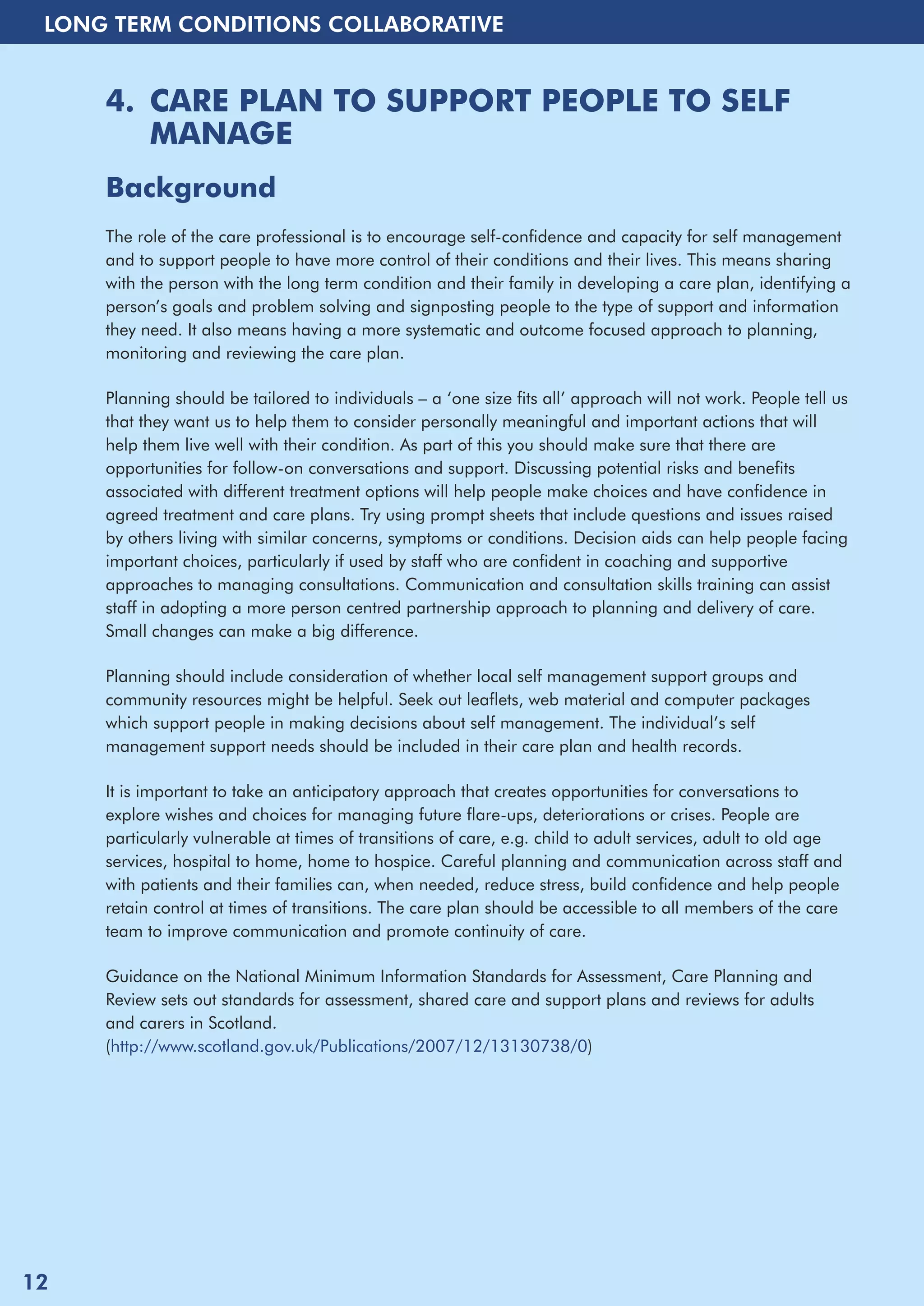 LONG TERM CONDITIONS COLLABORATIVE 
4. CARE PLAN TO SUPPORT PEOPLE TO SELF 
MANAGE 
Background 
The role of the care professional is to encourage self-confidence and capacity for self management 
and to support people to have more control of their conditions and their lives. This means sharing 
with the person with the long term condition and their family in developing a care plan, identifying a 
person’s goals and problem solving and signposting people to the type of support and information 
they need. It also means having a more systematic and outcome focused approach to planning, 
monitoring and reviewing the care plan. 
Planning should be tailored to individuals – a ‘one size fits all’ approach will not work. People tell us 
that they want us to help them to consider personally meaningful and important actions that will 
help them live well with their condition. As part of this you should make sure that there are 
opportunities for follow-on conversations and support. Discussing potential risks and benefits 
associated with different treatment options will help people make choices and have confidence in 
agreed treatment and care plans. Try using prompt sheets that include questions and issues raised 
by others living with similar concerns, symptoms or conditions. Decision aids can help people facing 
important choices, particularly if used by staff who are confident in coaching and supportive 
approaches to managing consultations. Communication and consultation skills training can assist 
staff in adopting a more person centred partnership approach to planning and delivery of care. 
Small changes can make a big difference. 
Planning should include consideration of whether local self management support groups and 
community resources might be helpful. Seek out leaflets, web material and computer packages 
which support people in making decisions about self management. The individual’s self 
management support needs should be included in their care plan and health records. 
It is important to take an anticipatory approach that creates opportunities for conversations to 
explore wishes and choices for managing future flare-ups, deteriorations or crises. People are 
particularly vulnerable at times of transitions of care, e.g. child to adult services, adult to old age 
services, hospital to home, home to hospice. Careful planning and communication across staff and 
with patients and their families can, when needed, reduce stress, build confidence and help people 
retain control at times of transitions. The care plan should be accessible to all members of the care 
team to improve communication and promote continuity of care. 
Guidance on the National Minimum Information Standards for Assessment, Care Planning and 
Review sets out standards for assessment, shared care and support plans and reviews for adults 
and carers in Scotland. 
(http://www.scotland.gov.uk/Publications/2007/12/13130738/0) 
12 
 