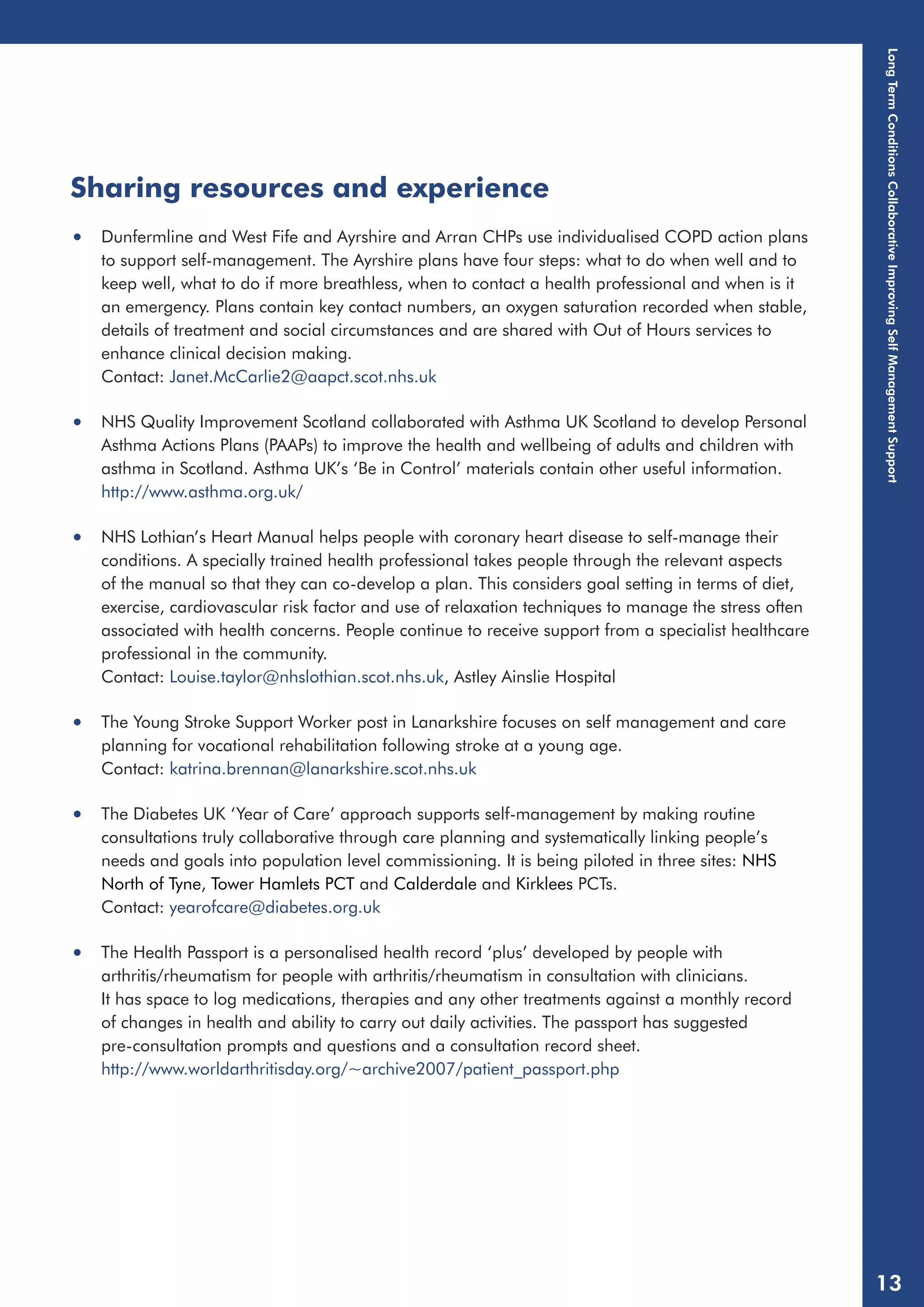 Sharing resources and experience 
• Dunfermline and West Fife and Ayrshire and Arran CHPs use individualised COPD action plans 
to support self-management. The Ayrshire plans have four steps: what to do when well and to 
keep well, what to do if more breathless, when to contact a health professional and when is it 
an emergency. Plans contain key contact numbers, an oxygen saturation recorded when stable, 
details of treatment and social circumstances and are shared with Out of Hours services to 
enhance clinical decision making. 
Contact: Janet.McCarlie2@aapct.scot.nhs.uk 
• NHS Quality Improvement Scotland collaborated with Asthma UK Scotland to develop Personal 
Asthma Actions Plans (PAAPs) to improve the health and wellbeing of adults and children with 
asthma in Scotland. Asthma UK’s ‘Be in Control’ materials contain other useful information. 
http://www.asthma.org.uk/ 
• NHS Lothian’s Heart Manual helps people with coronary heart disease to self-manage their 
conditions. A specially trained health professional takes people through the relevant aspects 
of the manual so that they can co-develop a plan. This considers goal setting in terms of diet, 
exercise, cardiovascular risk factor and use of relaxation techniques to manage the stress often 
associated with health concerns. People continue to receive support from a specialist healthcare 
professional in the community. 
Contact: Louise.taylor@nhslothian.scot.nhs.uk, Astley Ainslie Hospital 
• The Young Stroke Support Worker post in Lanarkshire focuses on self management and care 
planning for vocational rehabilitation following stroke at a young age. 
Contact: katrina.brennan@lanarkshire.scot.nhs.uk 
• The Diabetes UK ‘Year of Care’ approach supports self-management by making routine 
consultations truly collaborative through care planning and systematically linking people’s 
needs and goals into population level commissioning. It is being piloted in three sites: NHS 
North of Tyne, Tower Hamlets PCT and Calderdale and Kirklees PCTs. 
Contact: yearofcare@diabetes.org.uk 
• The Health Passport is a personalised health record ‘plus’ developed by people with 
arthritis/rheumatism for people with arthritis/rheumatism in consultation with clinicians. 
It has space to log medications, therapies and any other treatments against a monthly record 
of changes in health and ability to carry out daily activities. The passport has suggested 
pre-consultation prompts and questions and a consultation record sheet. 
http://www.worldarthritisday.org/~archive2007/patient_passport.php 
Long Term Conditions Collaborative Improving Self Management Support 
13 
 