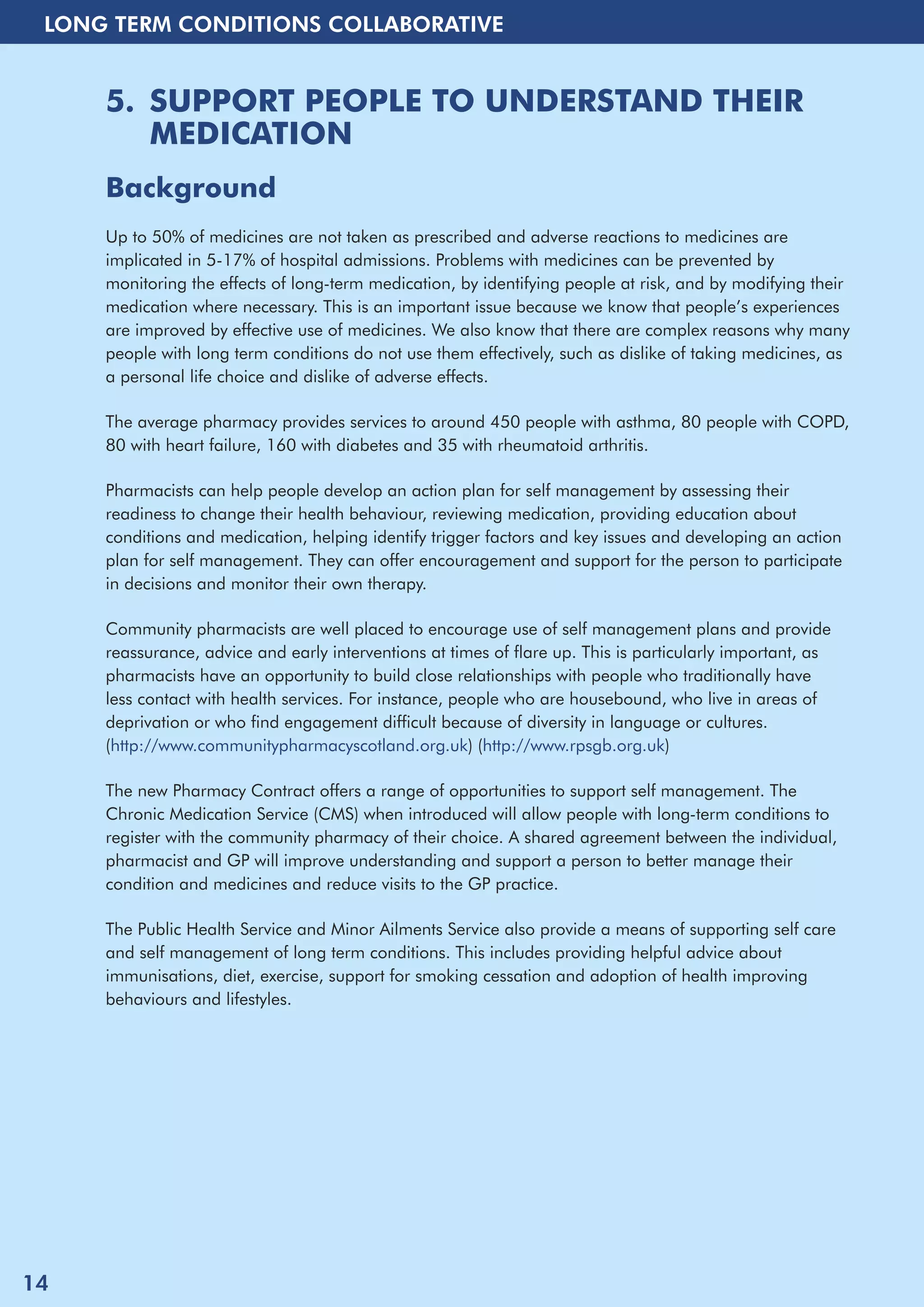 LONG TERM CONDITIONS COLLABORATIVE 
5. SUPPORT PEOPLE TO UNDERSTAND THEIR 
MEDICATION 
Background 
Up to 50% of medicines are not taken as prescribed and adverse reactions to medicines are 
implicated in 5-17% of hospital admissions. Problems with medicines can be prevented by 
monitoring the effects of long-term medication, by identifying people at risk, and by modifying their 
medication where necessary. This is an important issue because we know that people’s experiences 
are improved by effective use of medicines. We also know that there are complex reasons why many 
people with long term conditions do not use them effectively, such as dislike of taking medicines, as 
a personal life choice and dislike of adverse effects. 
The average pharmacy provides services to around 450 people with asthma, 80 people with COPD, 
80 with heart failure, 160 with diabetes and 35 with rheumatoid arthritis. 
Pharmacists can help people develop an action plan for self management by assessing their 
readiness to change their health behaviour, reviewing medication, providing education about 
conditions and medication, helping identify trigger factors and key issues and developing an action 
plan for self management. They can offer encouragement and support for the person to participate 
in decisions and monitor their own therapy. 
Community pharmacists are well placed to encourage use of self management plans and provide 
reassurance, advice and early interventions at times of flare up. This is particularly important, as 
pharmacists have an opportunity to build close relationships with people who traditionally have 
less contact with health services. For instance, people who are housebound, who live in areas of 
deprivation or who find engagement difficult because of diversity in language or cultures. 
(http://www.communitypharmacyscotland.org.uk) (http://www.rpsgb.org.uk) 
The new Pharmacy Contract offers a range of opportunities to support self management. The 
Chronic Medication Service (CMS) when introduced will allow people with long-term conditions to 
register with the community pharmacy of their choice. A shared agreement between the individual, 
pharmacist and GP will improve understanding and support a person to better manage their 
condition and medicines and reduce visits to the GP practice. 
The Public Health Service and Minor Ailments Service also provide a means of supporting self care 
and self management of long term conditions. This includes providing helpful advice about 
immunisations, diet, exercise, support for smoking cessation and adoption of health improving 
behaviours and lifestyles. 
14 
 