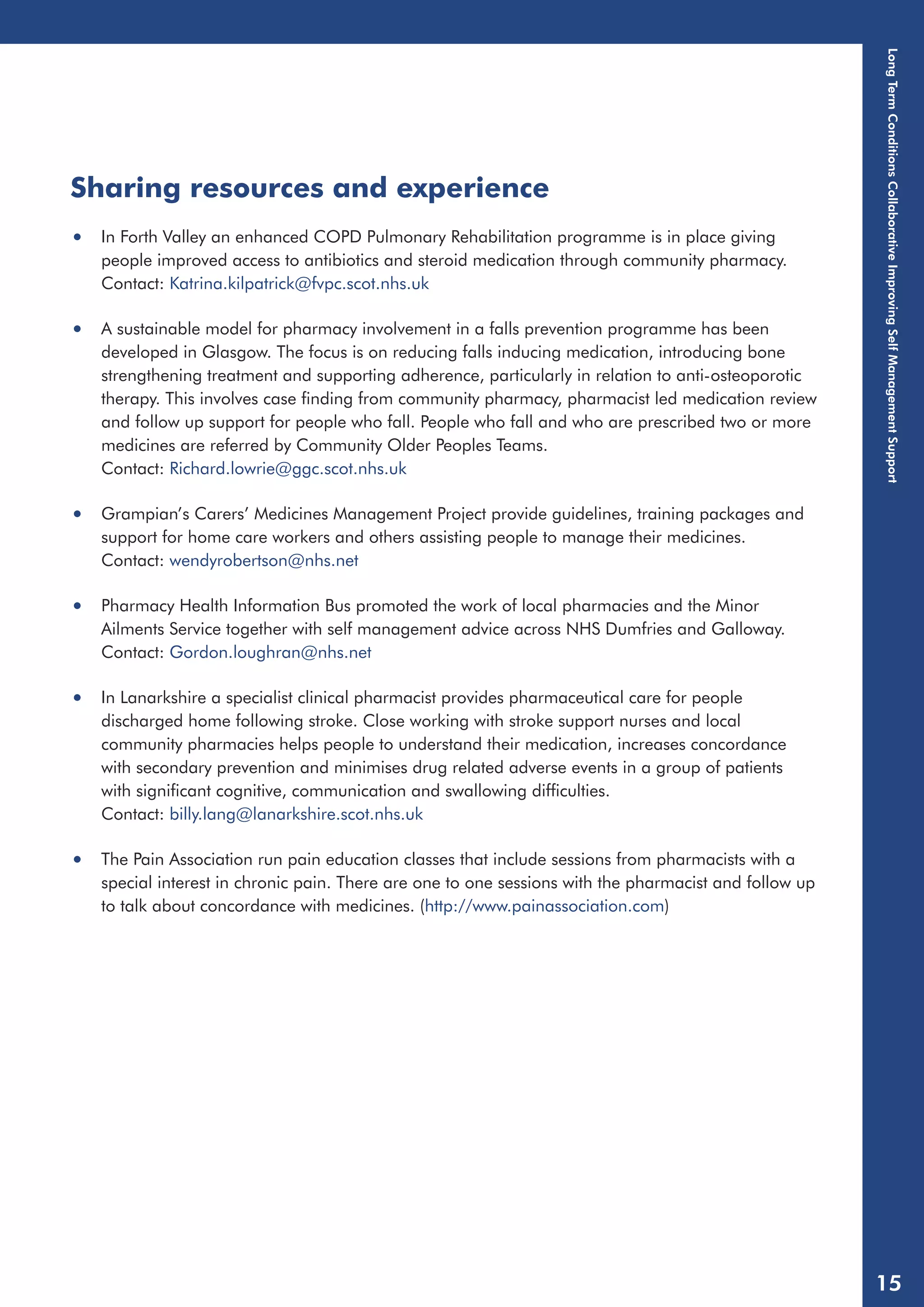 Sharing resources and experience 
• In Forth Valley an enhanced COPD Pulmonary Rehabilitation programme is in place giving 
people improved access to antibiotics and steroid medication through community pharmacy. 
Contact: Katrina.kilpatrick@fvpc.scot.nhs.uk 
• A sustainable model for pharmacy involvement in a falls prevention programme has been 
developed in Glasgow. The focus is on reducing falls inducing medication, introducing bone 
strengthening treatment and supporting adherence, particularly in relation to anti-osteoporotic 
therapy. This involves case finding from community pharmacy, pharmacist led medication review 
and follow up support for people who fall. People who fall and who are prescribed two or more 
medicines are referred by Community Older Peoples Teams. 
Contact: Richard.lowrie@ggc.scot.nhs.uk 
• Grampian’s Carers’ Medicines Management Project provide guidelines, training packages and 
support for home care workers and others assisting people to manage their medicines. 
Contact: wendyrobertson@nhs.net 
• Pharmacy Health Information Bus promoted the work of local pharmacies and the Minor 
Ailments Service together with self management advice across NHS Dumfries and Galloway. 
Contact: Gordon.loughran@nhs.net 
• In Lanarkshire a specialist clinical pharmacist provides pharmaceutical care for people 
discharged home following stroke. Close working with stroke support nurses and local 
community pharmacies helps people to understand their medication, increases concordance 
with secondary prevention and minimises drug related adverse events in a group of patients 
with significant cognitive, communication and swallowing difficulties. 
Contact: billy.lang@lanarkshire.scot.nhs.uk 
• The Pain Association run pain education classes that include sessions from pharmacists with a 
special interest in chronic pain. There are one to one sessions with the pharmacist and follow up 
to talk about concordance with medicines. (http://www.painassociation.com) 
Long Term Conditions Collaborative Improving Self Management Support 
15 
 