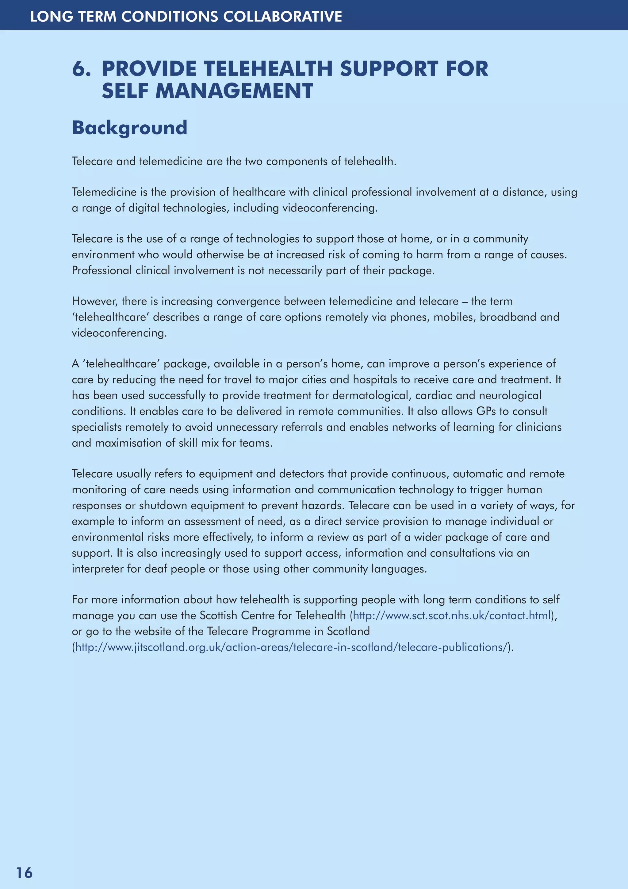 LONG TERM CONDITIONS COLLABORATIVE 
6. PROVIDE TELEHEALTH SUPPORT FOR 
SELF MANAGEMENT 
Background 
Telecare and telemedicine are the two components of telehealth. 
Telemedicine is the provision of healthcare with clinical professional involvement at a distance, using 
a range of digital technologies, including videoconferencing. 
Telecare is the use of a range of technologies to support those at home, or in a community 
environment who would otherwise be at increased risk of coming to harm from a range of causes. 
Professional clinical involvement is not necessarily part of their package. 
However, there is increasing convergence between telemedicine and telecare – the term 
‘telehealthcare’ describes a range of care options remotely via phones, mobiles, broadband and 
videoconferencing. 
A ‘telehealthcare’ package, available in a person’s home, can improve a person’s experience of 
care by reducing the need for travel to major cities and hospitals to receive care and treatment. It 
has been used successfully to provide treatment for dermatological, cardiac and neurological 
conditions. It enables care to be delivered in remote communities. It also allows GPs to consult 
specialists remotely to avoid unnecessary referrals and enables networks of learning for clinicians 
and maximisation of skill mix for teams. 
Telecare usually refers to equipment and detectors that provide continuous, automatic and remote 
monitoring of care needs using information and communication technology to trigger human 
responses or shutdown equipment to prevent hazards. Telecare can be used in a variety of ways, for 
example to inform an assessment of need, as a direct service provision to manage individual or 
environmental risks more effectively, to inform a review as part of a wider package of care and 
support. It is also increasingly used to support access, information and consultations via an 
interpreter for deaf people or those using other community languages. 
For more information about how telehealth is supporting people with long term conditions to self 
manage you can use the Scottish Centre for Telehealth (http://www.sct.scot.nhs.uk/contact.html), 
or go to the website of the Telecare Programme in Scotland 
(http://www.jitscotland.org.uk/action-areas/telecare-in-scotland/telecare-publications/). 
16 
 