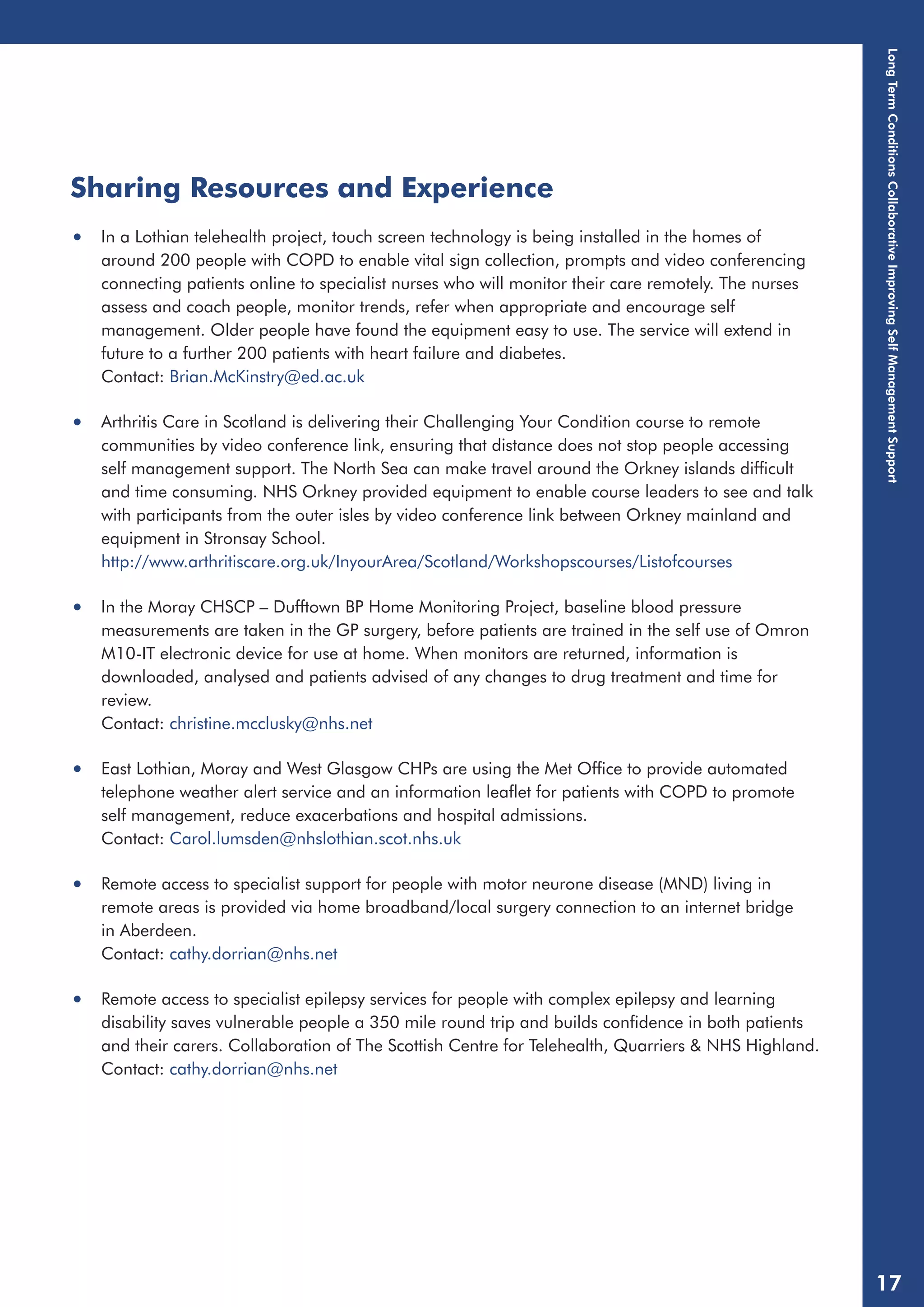 Sharing Resources and Experience 
• In a Lothian telehealth project, touch screen technology is being installed in the homes of 
around 200 people with COPD to enable vital sign collection, prompts and video conferencing 
connecting patients online to specialist nurses who will monitor their care remotely. The nurses 
assess and coach people, monitor trends, refer when appropriate and encourage self 
management. Older people have found the equipment easy to use. The service will extend in 
future to a further 200 patients with heart failure and diabetes. 
Contact: Brian.McKinstry@ed.ac.uk 
• Arthritis Care in Scotland is delivering their Challenging Your Condition course to remote 
communities by video conference link, ensuring that distance does not stop people accessing 
self management support. The North Sea can make travel around the Orkney islands difficult 
and time consuming. NHS Orkney provided equipment to enable course leaders to see and talk 
with participants from the outer isles by video conference link between Orkney mainland and 
equipment in Stronsay School. 
http://www.arthritiscare.org.uk/InyourArea/Scotland/Workshopscourses/Listofcourses 
• In the Moray CHSCP – Dufftown BP Home Monitoring Project, baseline blood pressure 
measurements are taken in the GP surgery, before patients are trained in the self use of Omron 
M10-IT electronic device for use at home. When monitors are returned, information is 
downloaded, analysed and patients advised of any changes to drug treatment and time for 
review. 
Contact: christine.mcclusky@nhs.net 
• East Lothian, Moray and West Glasgow CHPs are using the Met Office to provide automated 
telephone weather alert service and an information leaflet for patients with COPD to promote 
self management, reduce exacerbations and hospital admissions. 
Contact: Carol.lumsden@nhslothian.scot.nhs.uk 
• Remote access to specialist support for people with motor neurone disease (MND) living in 
remote areas is provided via home broadband/local surgery connection to an internet bridge 
in Aberdeen. 
Contact: cathy.dorrian@nhs.net 
• Remote access to specialist epilepsy services for people with complex epilepsy and learning 
disability saves vulnerable people a 350 mile round trip and builds confidence in both patients 
and their carers. Collaboration of The Scottish Centre for Telehealth, Quarriers & NHS Highland. 
Contact: cathy.dorrian@nhs.net 
Long Term Conditions Collaborative Improving Self Management Support 
17 
 