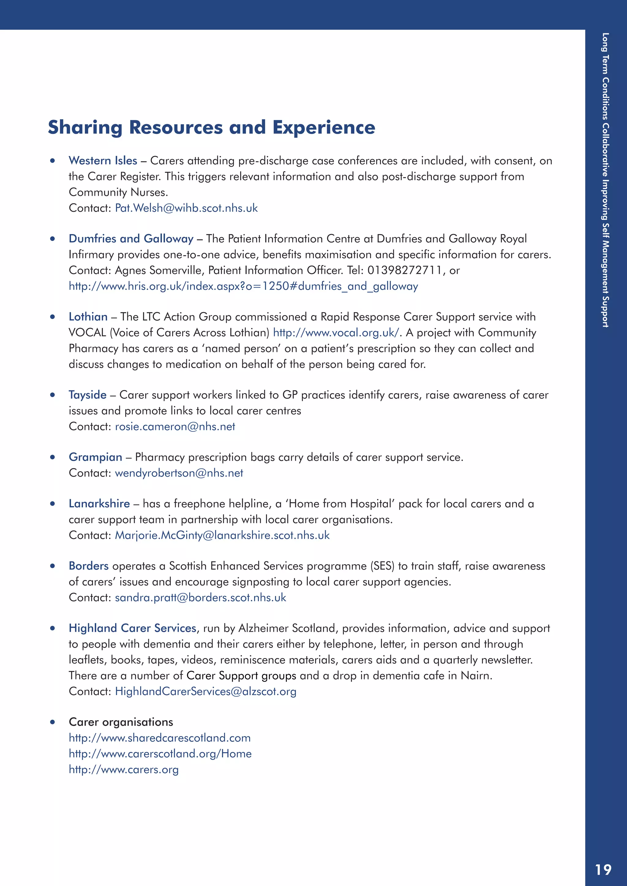 Sharing Resources and Experience 
• Western Isles – Carers attending pre-discharge case conferences are included, with consent, on 
the Carer Register. This triggers relevant information and also post-discharge support from 
Community Nurses. 
Contact: Pat.Welsh@wihb.scot.nhs.uk 
• Dumfries and Galloway – The Patient Information Centre at Dumfries and Galloway Royal 
Infirmary provides one-to-one advice, benefits maximisation and specific information for carers. 
Contact: Agnes Somerville, Patient Information Officer. Tel: 01398272711, or 
http://www.hris.org.uk/index.aspx?o=1250#dumfries_and_galloway 
• Lothian – The LTC Action Group commissioned a Rapid Response Carer Support service with 
VOCAL (Voice of Carers Across Lothian) http://www.vocal.org.uk/. A project with Community 
Pharmacy has carers as a ‘named person’ on a patient’s prescription so they can collect and 
discuss changes to medication on behalf of the person being cared for. 
• Tayside – Carer support workers linked to GP practices identify carers, raise awareness of carer 
issues and promote links to local carer centres 
Contact: rosie.cameron@nhs.net 
• Grampian – Pharmacy prescription bags carry details of carer support service. 
Contact: wendyrobertson@nhs.net 
• Lanarkshire – has a freephone helpline, a ‘Home from Hospital’ pack for local carers and a 
carer support team in partnership with local carer organisations. 
Contact: Marjorie.McGinty@lanarkshire.scot.nhs.uk 
• Borders operates a Scottish Enhanced Services programme (SES) to train staff, raise awareness 
of carers’ issues and encourage signposting to local carer support agencies. 
Contact: sandra.pratt@borders.scot.nhs.uk 
• Highland Carer Services, run by Alzheimer Scotland, provides information, advice and support 
to people with dementia and their carers either by telephone, letter, in person and through 
leaflets, books, tapes, videos, reminiscence materials, carers aids and a quarterly newsletter. 
There are a number of Carer Support groups and a drop in dementia cafe in Nairn. 
Contact: HighlandCarerServices@alzscot.org 
• Carer organisations 
http://www.sharedcarescotland.com 
http://www.carerscotland.org/Home 
http://www.carers.org 
Long Term Conditions Collaborative Improving Self Management Support 
19 
 