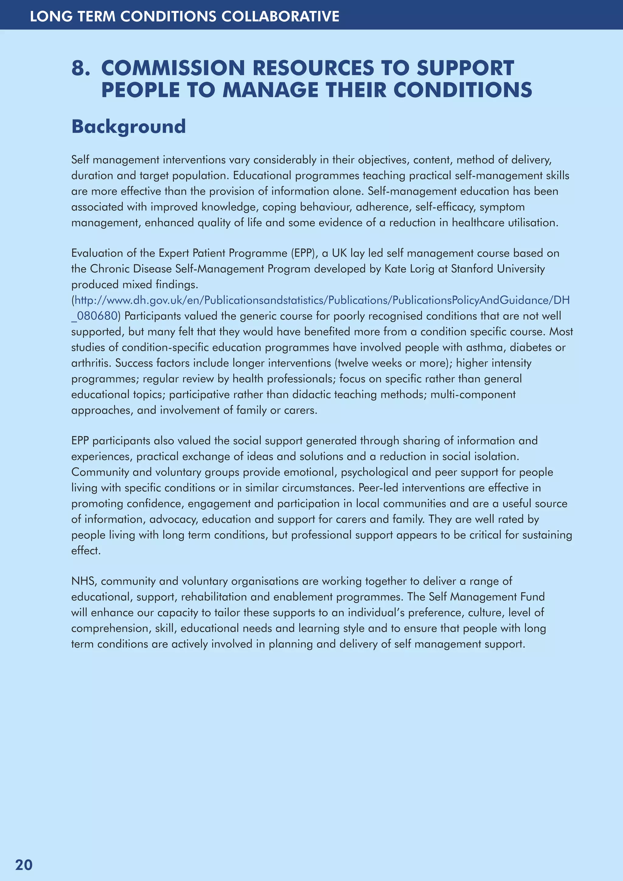 LONG TERM CONDITIONS COLLABORATIVE 
8. COMMISSION RESOURCES TO SUPPORT 
PEOPLE TO MANAGE THEIR CONDITIONS 
Background 
Self management interventions vary considerably in their objectives, content, method of delivery, 
duration and target population. Educational programmes teaching practical self-management skills 
are more effective than the provision of information alone. Self-management education has been 
associated with improved knowledge, coping behaviour, adherence, self-efficacy, symptom 
management, enhanced quality of life and some evidence of a reduction in healthcare utilisation. 
Evaluation of the Expert Patient Programme (EPP), a UK lay led self management course based on 
the Chronic Disease Self-Management Program developed by Kate Lorig at Stanford University 
produced mixed findings. 
(http://www.dh.gov.uk/en/Publicationsandstatistics/Publications/PublicationsPolicyAndGuidance/DH 
_080680) Participants valued the generic course for poorly recognised conditions that are not well 
supported, but many felt that they would have benefited more from a condition specific course. Most 
studies of condition-specific education programmes have involved people with asthma, diabetes or 
arthritis. Success factors include longer interventions (twelve weeks or more); higher intensity 
programmes; regular review by health professionals; focus on specific rather than general 
educational topics; participative rather than didactic teaching methods; multi-component 
approaches, and involvement of family or carers. 
EPP participants also valued the social support generated through sharing of information and 
experiences, practical exchange of ideas and solutions and a reduction in social isolation. 
Community and voluntary groups provide emotional, psychological and peer support for people 
living with specific conditions or in similar circumstances. Peer-led interventions are effective in 
promoting confidence, engagement and participation in local communities and are a useful source 
of information, advocacy, education and support for carers and family. They are well rated by 
people living with long term conditions, but professional support appears to be critical for sustaining 
effect. 
NHS, community and voluntary organisations are working together to deliver a range of 
educational, support, rehabilitation and enablement programmes. The Self Management Fund 
will enhance our capacity to tailor these supports to an individual’s preference, culture, level of 
comprehension, skill, educational needs and learning style and to ensure that people with long 
term conditions are actively involved in planning and delivery of self management support. 
20 
 