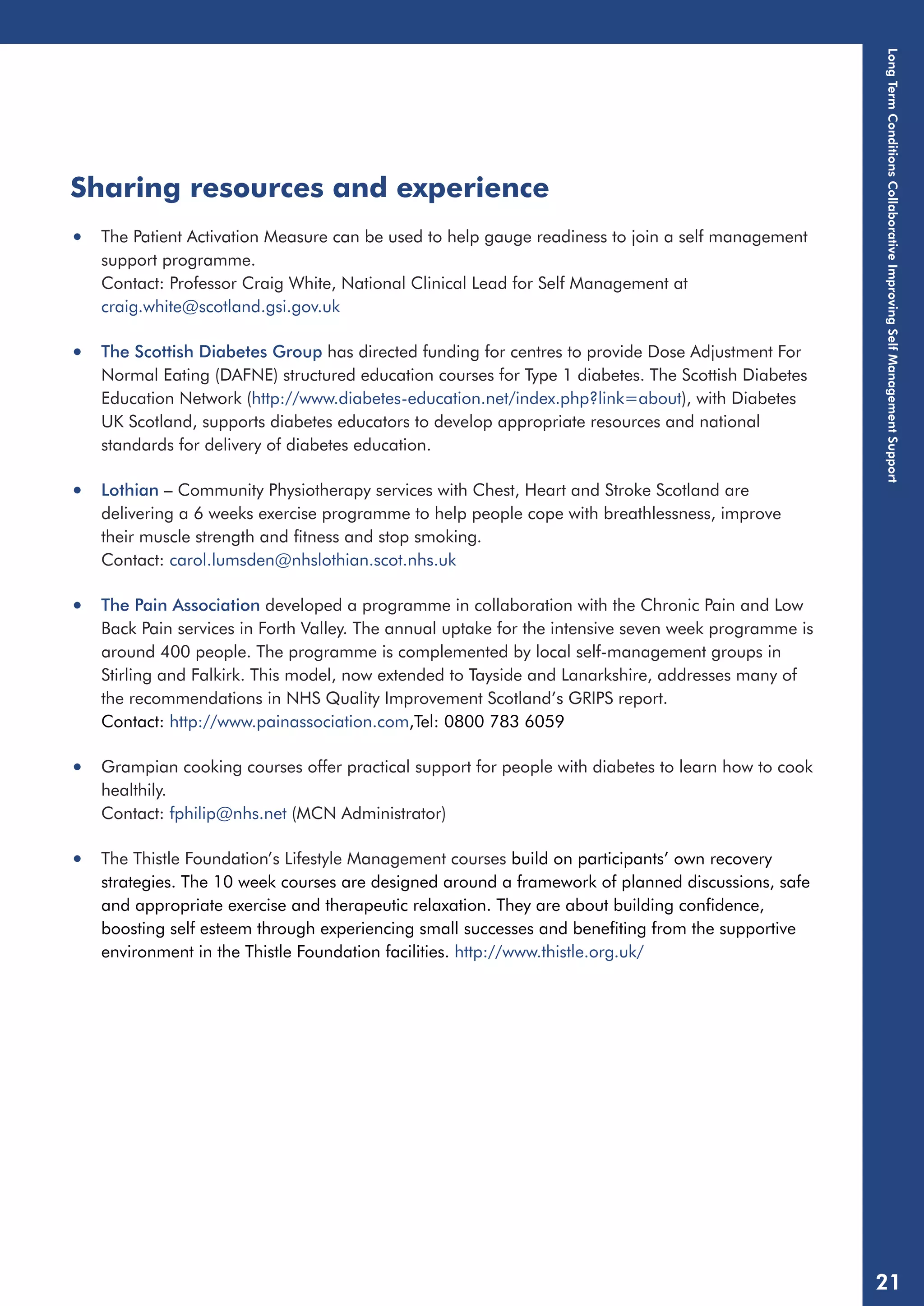 Sharing resources and experience 
• The Patient Activation Measure can be used to help gauge readiness to join a self management 
support programme. 
Contact: Professor Craig White, National Clinical Lead for Self Management at 
craig.white@scotland.gsi.gov.uk 
• The Scottish Diabetes Group has directed funding for centres to provide Dose Adjustment For 
Normal Eating (DAFNE) structured education courses for Type 1 diabetes. The Scottish Diabetes 
Education Network (http://www.diabetes-education.net/index.php?link=about), with Diabetes 
UK Scotland, supports diabetes educators to develop appropriate resources and national 
standards for delivery of diabetes education. 
• Lothian – Community Physiotherapy services with Chest, Heart and Stroke Scotland are 
delivering a 6 weeks exercise programme to help people cope with breathlessness, improve 
their muscle strength and fitness and stop smoking. 
Contact: carol.lumsden@nhslothian.scot.nhs.uk 
• The Pain Association developed a programme in collaboration with the Chronic Pain and Low 
Back Pain services in Forth Valley. The annual uptake for the intensive seven week programme is 
around 400 people. The programme is complemented by local self-management groups in 
Stirling and Falkirk. This model, now extended to Tayside and Lanarkshire, addresses many of 
the recommendations in NHS Quality Improvement Scotland’s GRIPS report. 
Contact: http://www.painassociation.com,Tel: 0800 783 6059 
• Grampian cooking courses offer practical support for people with diabetes to learn how to cook 
healthily. 
Contact: fphilip@nhs.net (MCN Administrator) 
• The Thistle Foundation’s Lifestyle Management courses build on participants’ own recovery 
strategies. The 10 week courses are designed around a framework of planned discussions, safe 
and appropriate exercise and therapeutic relaxation. They are about building confidence, 
boosting self esteem through experiencing small successes and benefiting from the supportive 
environment in the Thistle Foundation facilities. http://www.thistle.org.uk/ 
Long Term Conditions Collaborative Improving Self Management Support 
21 
 