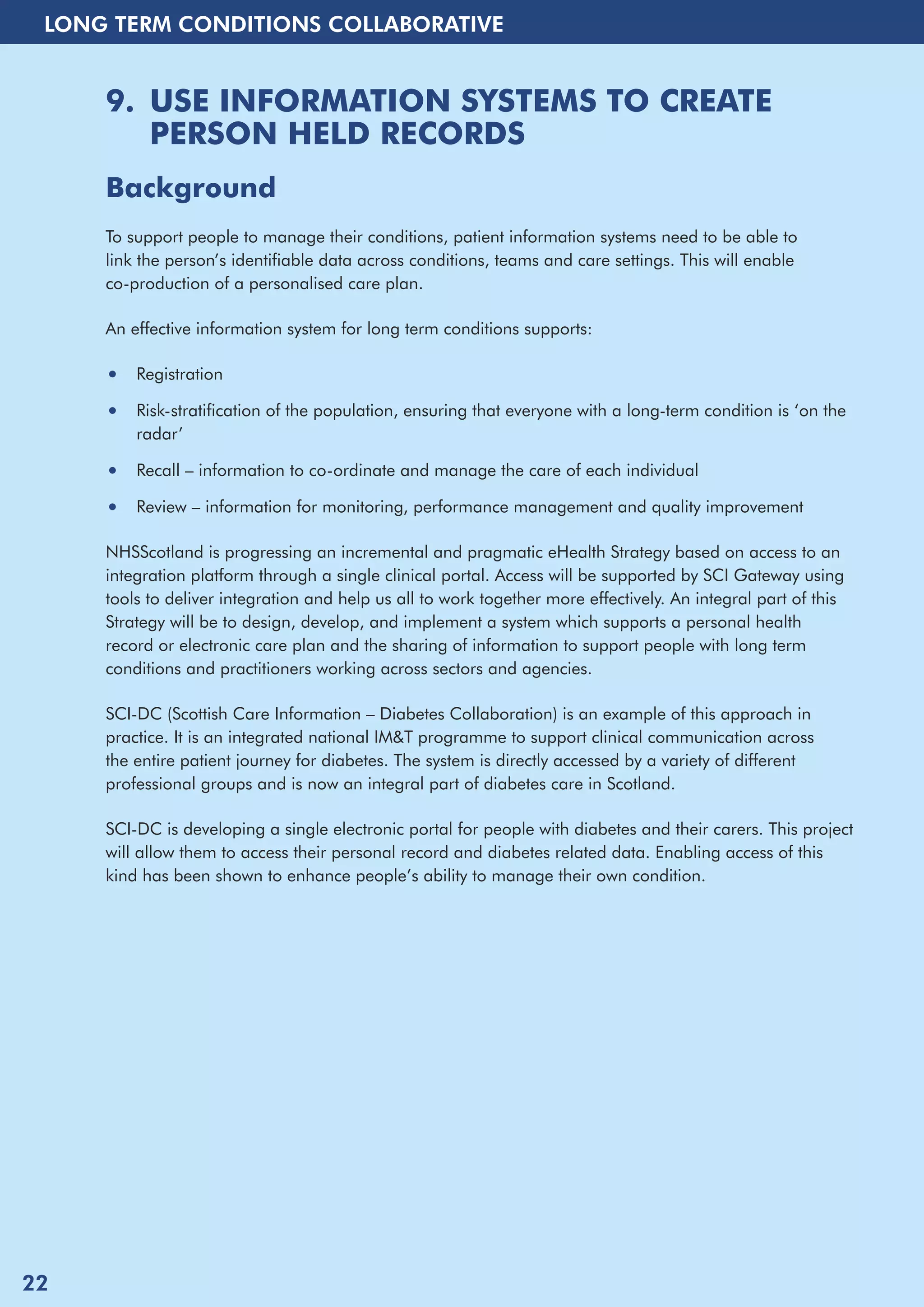 LONG TERM CONDITIONS COLLABORATIVE 
9. USE INFORMATION SYSTEMS TO CREATE 
PERSON HELD RECORDS 
Background 
To support people to manage their conditions, patient information systems need to be able to 
link the person’s identifiable data across conditions, teams and care settings. This will enable 
co-production of a personalised care plan. 
An effective information system for long term conditions supports: 
• Registration 
• Risk-stratification of the population, ensuring that everyone with a long-term condition is ‘on the 
radar’ 
• Recall – information to co-ordinate and manage the care of each individual 
• Review – information for monitoring, performance management and quality improvement 
NHSScotland is progressing an incremental and pragmatic eHealth Strategy based on access to an 
integration platform through a single clinical portal. Access will be supported by SCI Gateway using 
tools to deliver integration and help us all to work together more effectively. An integral part of this 
Strategy will be to design, develop, and implement a system which supports a personal health 
record or electronic care plan and the sharing of information to support people with long term 
conditions and practitioners working across sectors and agencies. 
SCI-DC (Scottish Care Information – Diabetes Collaboration) is an example of this approach in 
practice. It is an integrated national IM&T programme to support clinical communication across 
the entire patient journey for diabetes. The system is directly accessed by a variety of different 
professional groups and is now an integral part of diabetes care in Scotland. 
SCI-DC is developing a single electronic portal for people with diabetes and their carers. This project 
will allow them to access their personal record and diabetes related data. Enabling access of this 
kind has been shown to enhance people’s ability to manage their own condition. 
22 
 