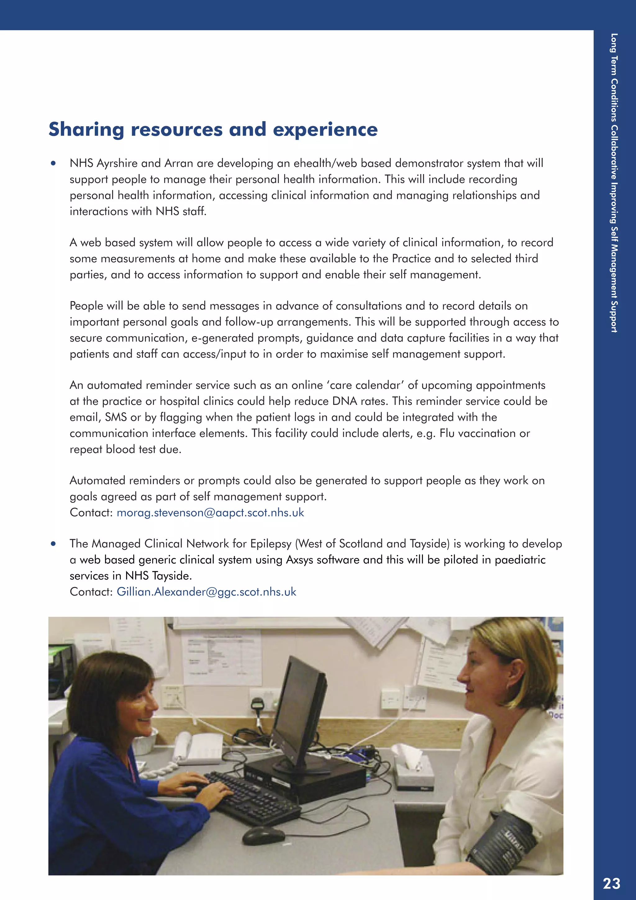 Sharing resources and experience 
• NHS Ayrshire and Arran are developing an ehealth/web based demonstrator system that will 
support people to manage their personal health information. This will include recording 
personal health information, accessing clinical information and managing relationships and 
interactions with NHS staff. 
A web based system will allow people to access a wide variety of clinical information, to record 
some measurements at home and make these available to the Practice and to selected third 
parties, and to access information to support and enable their self management. 
People will be able to send messages in advance of consultations and to record details on 
important personal goals and follow-up arrangements. This will be supported through access to 
secure communication, e-generated prompts, guidance and data capture facilities in a way that 
patients and staff can access/input to in order to maximise self management support. 
An automated reminder service such as an online ‘care calendar’ of upcoming appointments 
at the practice or hospital clinics could help reduce DNA rates. This reminder service could be 
email, SMS or by flagging when the patient logs in and could be integrated with the 
communication interface elements. This facility could include alerts, e.g. Flu vaccination or 
repeat blood test due. 
Automated reminders or prompts could also be generated to support people as they work on 
goals agreed as part of self management support. 
Contact: morag.stevenson@aapct.scot.nhs.uk 
• The Managed Clinical Network for Epilepsy (West of Scotland and Tayside) is working to develop 
a web based generic clinical system using Axsys software and this will be piloted in paediatric 
services in NHS Tayside. 
Contact: Gillian.Alexander@ggc.scot.nhs.uk 
Long Term Conditions Collaborative Improving Self Management Support 
23 
 