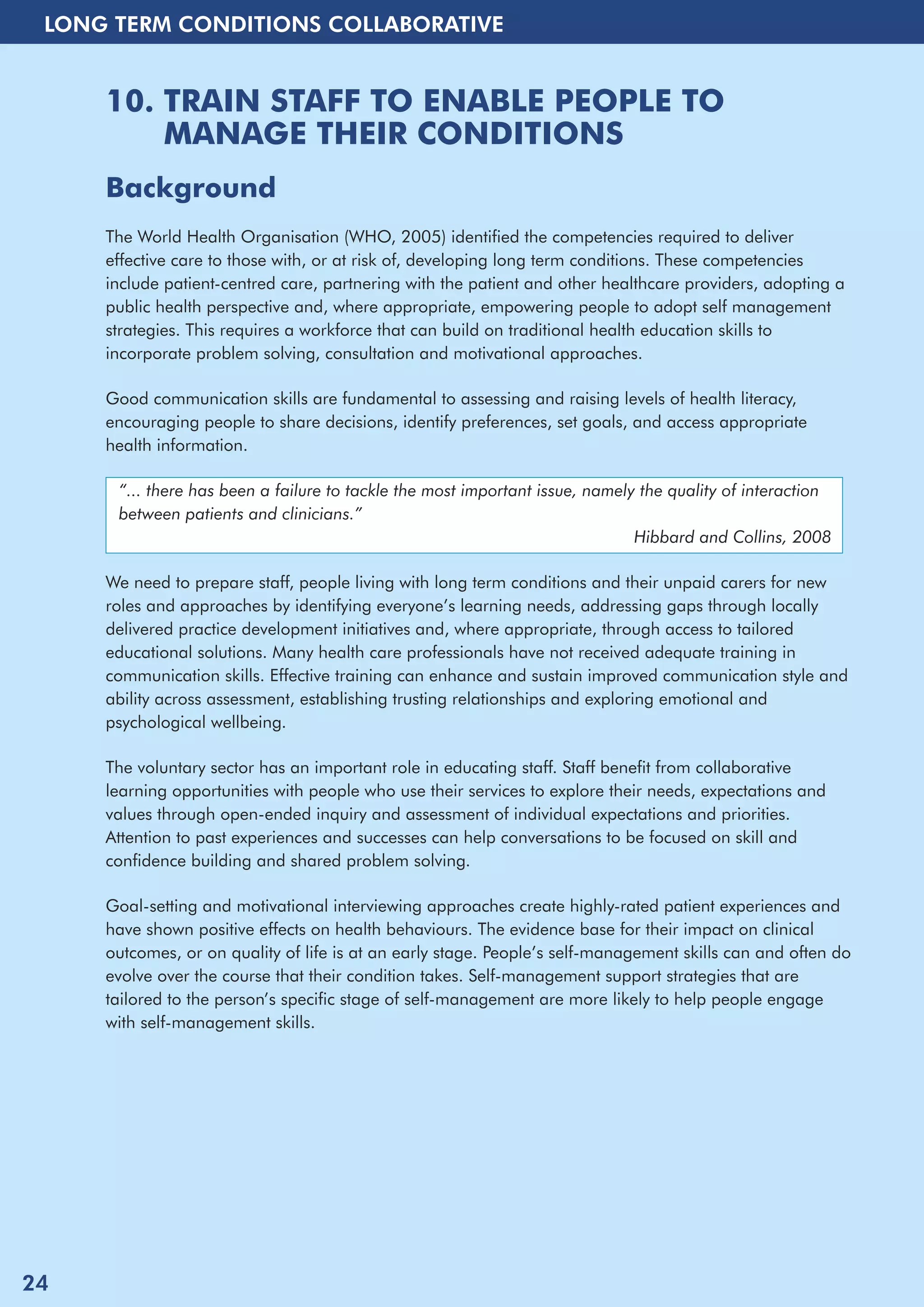LONG TERM CONDITIONS COLLABORATIVE 
10. TRAIN STAFF TO ENABLE PEOPLE TO 
MANAGE THEIR CONDITIONS 
Background 
The World Health Organisation (WHO, 2005) identified the competencies required to deliver 
effective care to those with, or at risk of, developing long term conditions. These competencies 
include patient-centred care, partnering with the patient and other healthcare providers, adopting a 
public health perspective and, where appropriate, empowering people to adopt self management 
strategies. This requires a workforce that can build on traditional health education skills to 
incorporate problem solving, consultation and motivational approaches. 
Good communication skills are fundamental to assessing and raising levels of health literacy, 
encouraging people to share decisions, identify preferences, set goals, and access appropriate 
health information. 
“... there has been a failure to tackle the most important issue, namely the quality of interaction 
between patients and clinicians.” 
Hibbard and Collins, 2008 
We need to prepare staff, people living with long term conditions and their unpaid carers for new 
roles and approaches by identifying everyone’s learning needs, addressing gaps through locally 
delivered practice development initiatives and, where appropriate, through access to tailored 
educational solutions. Many health care professionals have not received adequate training in 
communication skills. Effective training can enhance and sustain improved communication style and 
ability across assessment, establishing trusting relationships and exploring emotional and 
psychological wellbeing. 
The voluntary sector has an important role in educating staff. Staff benefit from collaborative 
learning opportunities with people who use their services to explore their needs, expectations and 
values through open-ended inquiry and assessment of individual expectations and priorities. 
Attention to past experiences and successes can help conversations to be focused on skill and 
confidence building and shared problem solving. 
Goal-setting and motivational interviewing approaches create highly-rated patient experiences and 
have shown positive effects on health behaviours. The evidence base for their impact on clinical 
outcomes, or on quality of life is at an early stage. People’s self-management skills can and often do 
evolve over the course that their condition takes. Self-management support strategies that are 
tailored to the person’s specific stage of self-management are more likely to help people engage 
with self-management skills. 
24 
 
