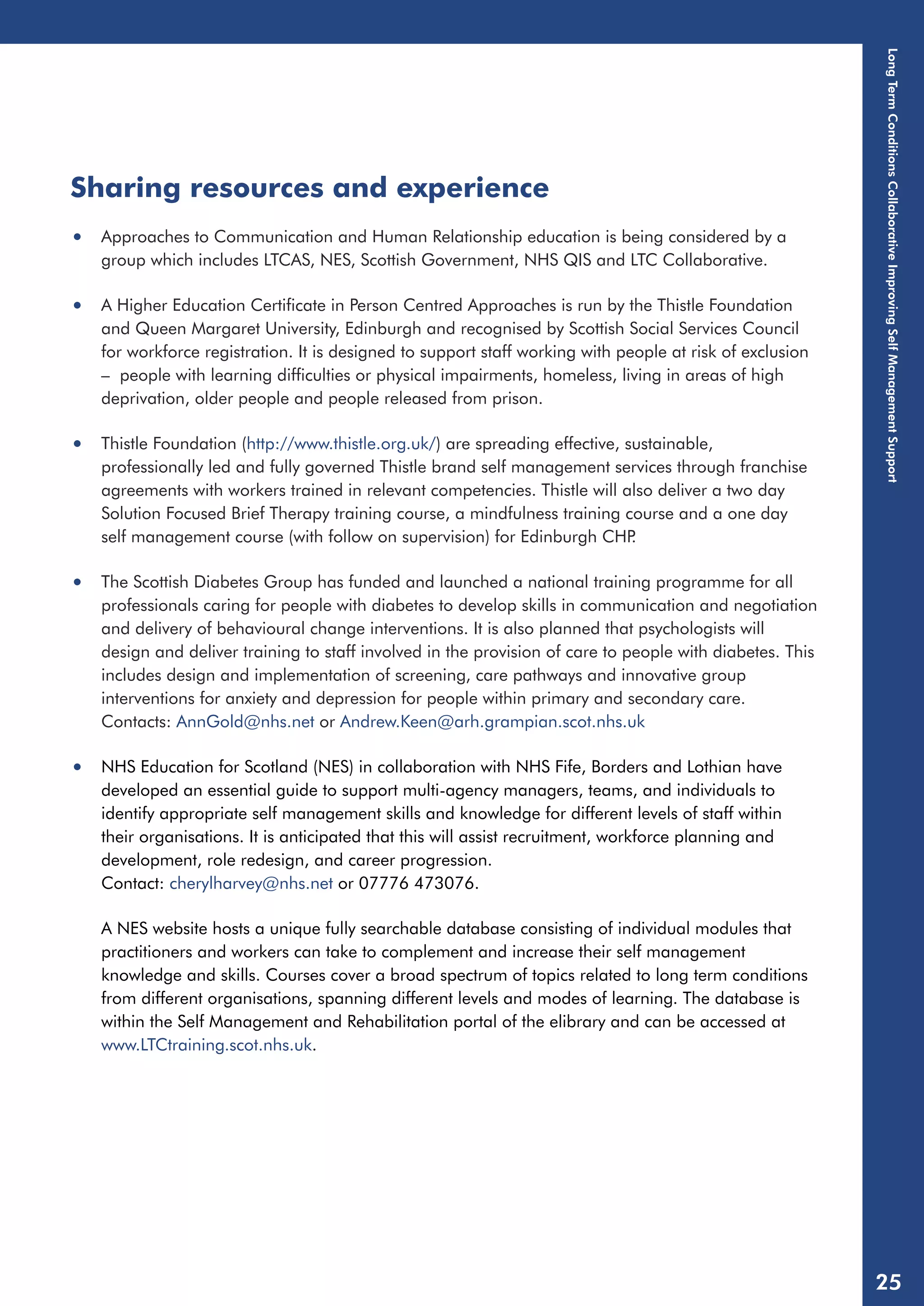 Sharing resources and experience 
• Approaches to Communication and Human Relationship education is being considered by a 
group which includes LTCAS, NES, Scottish Government, NHS QIS and LTC Collaborative. 
• A Higher Education Certificate in Person Centred Approaches is run by the Thistle Foundation 
and Queen Margaret University, Edinburgh and recognised by Scottish Social Services Council 
for workforce registration. It is designed to support staff working with people at risk of exclusion 
– people with learning difficulties or physical impairments, homeless, living in areas of high 
deprivation, older people and people released from prison. 
• Thistle Foundation (http://www.thistle.org.uk/) are spreading effective, sustainable, 
professionally led and fully governed Thistle brand self management services through franchise 
agreements with workers trained in relevant competencies. Thistle will also deliver a two day 
Solution Focused Brief Therapy training course, a mindfulness training course and a one day 
self management course (with follow on supervision) for Edinburgh CHP. 
• The Scottish Diabetes Group has funded and launched a national training programme for all 
professionals caring for people with diabetes to develop skills in communication and negotiation 
and delivery of behavioural change interventions. It is also planned that psychologists will 
design and deliver training to staff involved in the provision of care to people with diabetes. This 
includes design and implementation of screening, care pathways and innovative group 
interventions for anxiety and depression for people within primary and secondary care. 
Contacts: AnnGold@nhs.net or Andrew.Keen@arh.grampian.scot.nhs.uk 
• NHS Education for Scotland (NES) in collaboration with NHS Fife, Borders and Lothian have 
developed an essential guide to support multi-agency managers, teams, and individuals to 
identify appropriate self management skills and knowledge for different levels of staff within 
their organisations. It is anticipated that this will assist recruitment, workforce planning and 
development, role redesign, and career progression. 
Contact: cherylharvey@nhs.net or 07776 473076. 
A NES website hosts a unique fully searchable database consisting of individual modules that 
practitioners and workers can take to complement and increase their self management 
knowledge and skills. Courses cover a broad spectrum of topics related to long term conditions 
from different organisations, spanning different levels and modes of learning. The database is 
within the Self Management and Rehabilitation portal of the elibrary and can be accessed at 
www.LTCtraining.scot.nhs.uk. 
Long Term Conditions Collaborative Improving Self Management Support 
25 
 