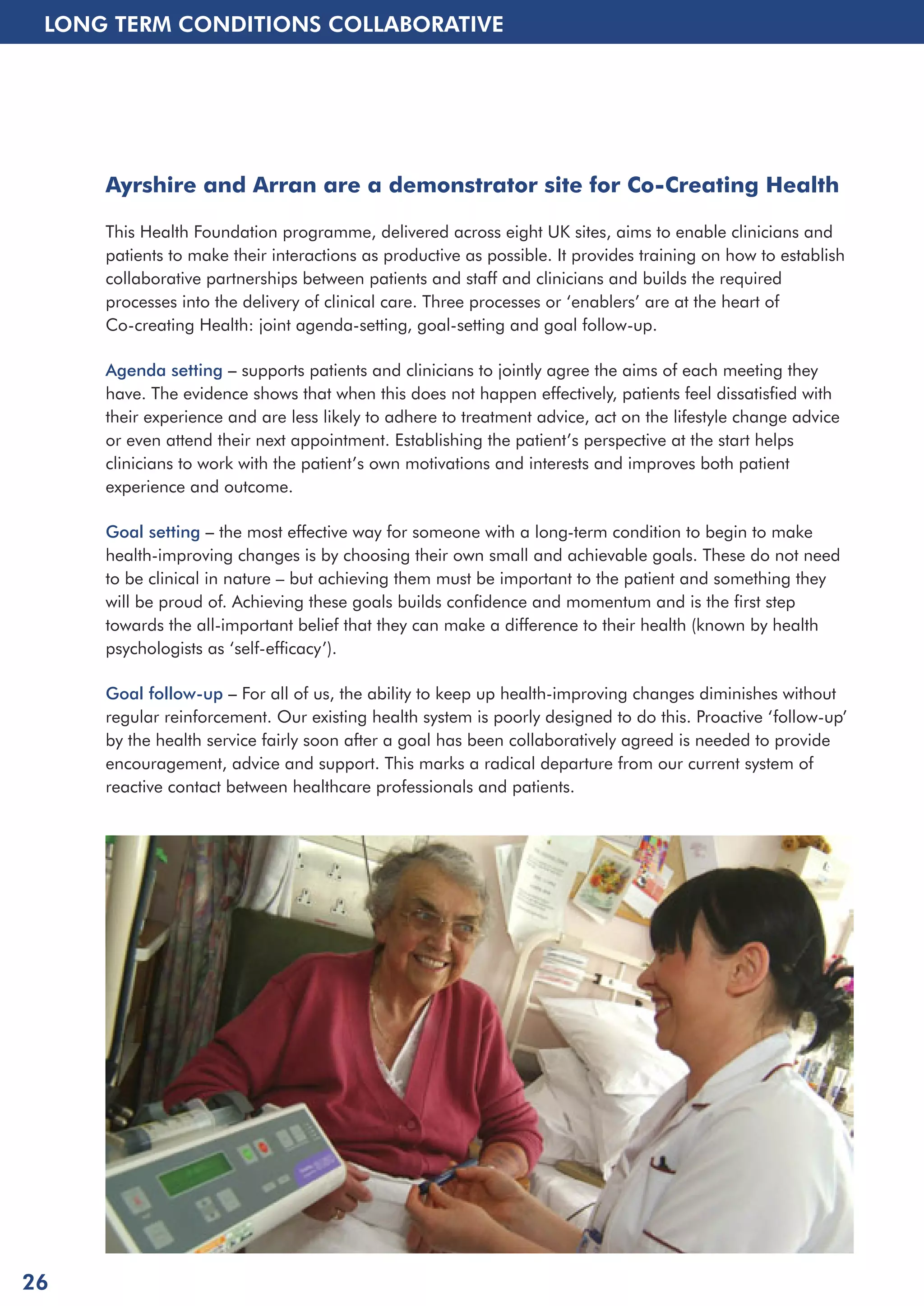 LONG TERM CONDITIONS COLLABORATIVE 
Ayrshire and Arran are a demonstrator site for Co-Creating Health 
This Health Foundation programme, delivered across eight UK sites, aims to enable clinicians and 
patients to make their interactions as productive as possible. It provides training on how to establish 
collaborative partnerships between patients and staff and clinicians and builds the required 
processes into the delivery of clinical care. Three processes or ‘enablers’ are at the heart of 
Co-creating Health: joint agenda-setting, goal-setting and goal follow-up. 
Agenda setting – supports patients and clinicians to jointly agree the aims of each meeting they 
have. The evidence shows that when this does not happen effectively, patients feel dissatisfied with 
their experience and are less likely to adhere to treatment advice, act on the lifestyle change advice 
or even attend their next appointment. Establishing the patient’s perspective at the start helps 
clinicians to work with the patient’s own motivations and interests and improves both patient 
experience and outcome. 
Goal setting – the most effective way for someone with a long-term condition to begin to make 
health-improving changes is by choosing their own small and achievable goals. These do not need 
to be clinical in nature – but achieving them must be important to the patient and something they 
will be proud of. Achieving these goals builds confidence and momentum and is the first step 
towards the all-important belief that they can make a difference to their health (known by health 
psychologists as ‘self-efficacy’). 
Goal follow-up – For all of us, the ability to keep up health-improving changes diminishes without 
regular reinforcement. Our existing health system is poorly designed to do this. Proactive ‘follow-up’ 
by the health service fairly soon after a goal has been collaboratively agreed is needed to provide 
encouragement, advice and support. This marks a radical departure from our current system of 
reactive contact between healthcare professionals and patients. 
26 
 
