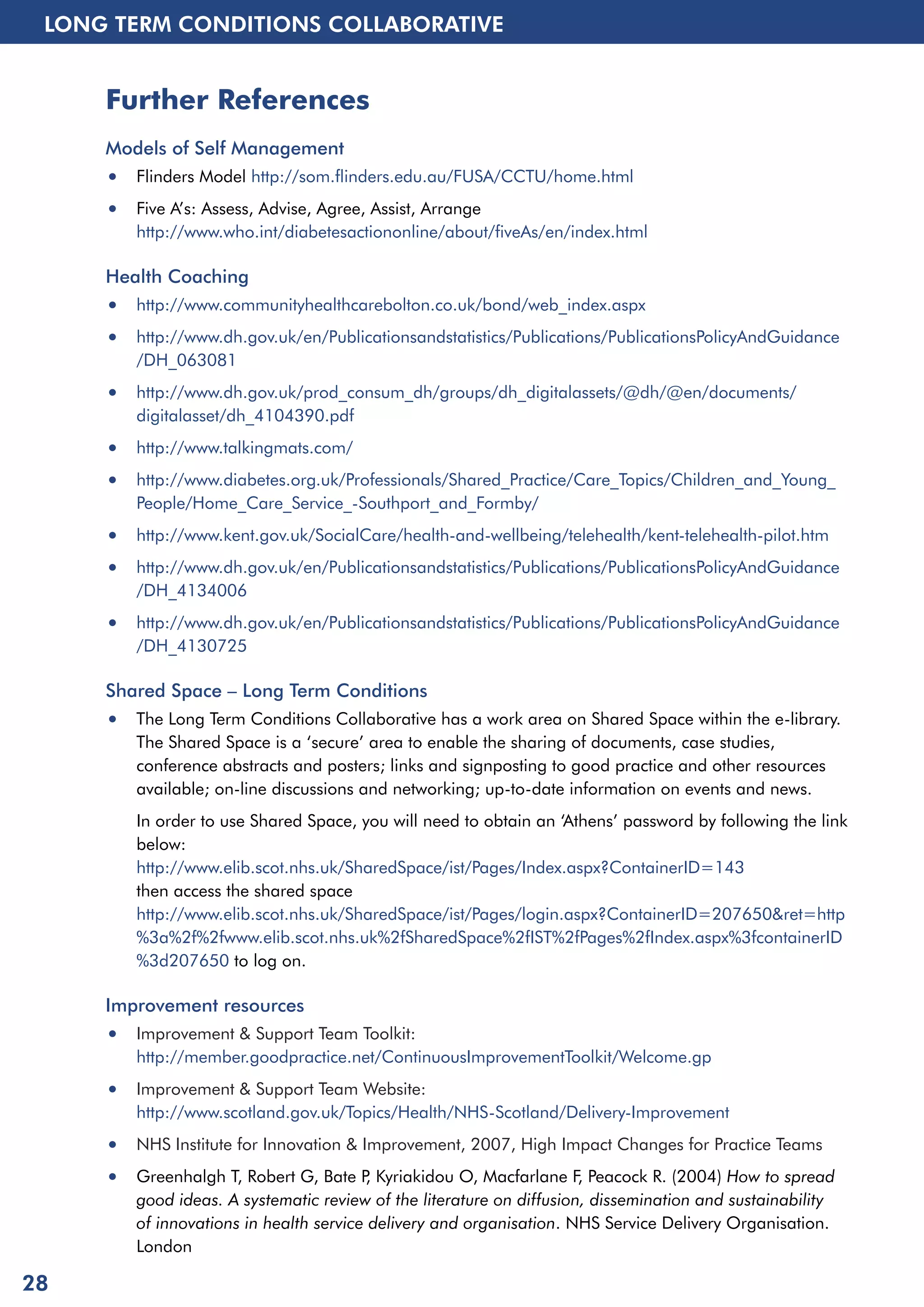 LONG TERM CONDITIONS COLLABORATIVE 
Further References 
Models of Self Management 
• Flinders Model http://som.flinders.edu.au/FUSA/CCTU/home.html 
• Five A’s: Assess, Advise, Agree, Assist, Arrange 
http://www.who.int/diabetesactiononline/about/fiveAs/en/index.html 
Health Coaching 
• http://www.communityhealthcarebolton.co.uk/bond/web_index.aspx 
• http://www.dh.gov.uk/en/Publicationsandstatistics/Publications/PublicationsPolicyAndGuidance 
/DH_063081 
• http://www.dh.gov.uk/prod_consum_dh/groups/dh_digitalassets/@dh/@en/documents/ 
digitalasset/dh_4104390.pdf 
• http://www.talkingmats.com/ 
• http://www.diabetes.org.uk/Professionals/Shared_Practice/Care_Topics/Children_and_Young_ 
People/Home_Care_Service_-Southport_and_Formby/ 
• http://www.kent.gov.uk/SocialCare/health-and-wellbeing/telehealth/kent-telehealth-pilot.htm 
• http://www.dh.gov.uk/en/Publicationsandstatistics/Publications/PublicationsPolicyAndGuidance 
/DH_4134006 
• http://www.dh.gov.uk/en/Publicationsandstatistics/Publications/PublicationsPolicyAndGuidance 
/DH_4130725 
Shared Space – Long Term Conditions 
• The Long Term Conditions Collaborative has a work area on Shared Space within the e-library. 
The Shared Space is a ‘secure’ area to enable the sharing of documents, case studies, 
conference abstracts and posters; links and signposting to good practice and other resources 
available; on-line discussions and networking; up-to-date information on events and news. 
In order to use Shared Space, you will need to obtain an ‘Athens’ password by following the link 
below: 
http://www.elib.scot.nhs.uk/SharedSpace/ist/Pages/Index.aspx?ContainerID=143 
then access the shared space 
http://www.elib.scot.nhs.uk/SharedSpace/ist/Pages/login.aspx?ContainerID=207650&ret=http 
%3a%2f%2fwww.elib.scot.nhs.uk%2fSharedSpace%2fIST%2fPages%2fIndex.aspx%3fcontainerID 
%3d207650 to log on. 
Improvement resources 
• Improvement & Support Team Toolkit: 
http://member.goodpractice.net/ContinuousImprovementToolkit/Welcome.gp 
• Improvement & Support Team Website: 
http://www.scotland.gov.uk/Topics/Health/NHS-Scotland/Delivery-Improvement 
• NHS Institute for Innovation & Improvement, 2007, High Impact Changes for Practice Teams 
• Greenhalgh T, Robert G, Bate P, Kyriakidou O, Macfarlane F, Peacock R. (2004) How to spread 
good ideas. A systematic review of the literature on diffusion, dissemination and sustainability 
of innovations in health service delivery and organisation. NHS Service Delivery Organisation. 
London 
28 
 