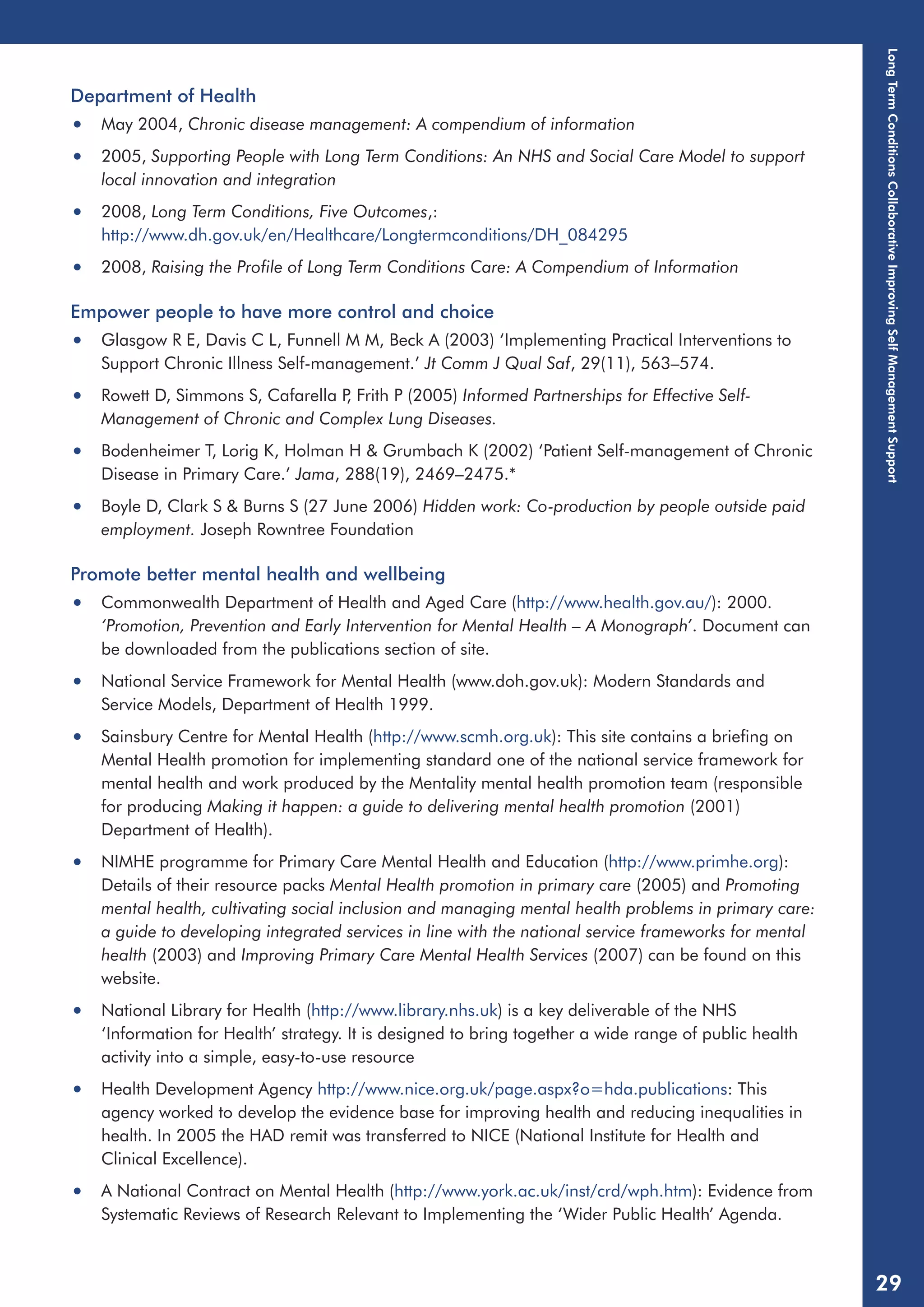 Department of Health 
• May 2004, Chronic disease management: A compendium of information 
• 2005, Supporting People with Long Term Conditions: An NHS and Social Care Model to support 
local innovation and integration 
• 2008, Long Term Conditions, Five Outcomes,: 
http://www.dh.gov.uk/en/Healthcare/Longtermconditions/DH_084295 
• 2008, Raising the Profile of Long Term Conditions Care: A Compendium of Information 
Empower people to have more control and choice 
• Glasgow R E, Davis C L, Funnell M M, Beck A (2003) ‘Implementing Practical Interventions to 
Support Chronic Illness Self-management.’ Jt Comm J Qual Saf, 29(11), 563–574. 
• Rowett D, Simmons S, Cafarella P, Frith P (2005) Informed Partnerships for Effective Self- 
Management of Chronic and Complex Lung Diseases. 
• Bodenheimer T, Lorig K, Holman H & Grumbach K (2002) ‘Patient Self-management of Chronic 
Disease in Primary Care.’ Jama, 288(19), 2469–2475.* 
• Boyle D, Clark S & Burns S (27 June 2006) Hidden work: Co-production by people outside paid 
employment. Joseph Rowntree Foundation 
Promote better mental health and wellbeing 
• Commonwealth Department of Health and Aged Care (http://www.health.gov.au/): 2000. 
‘Promotion, Prevention and Early Intervention for Mental Health – A Monograph’. Document can 
be downloaded from the publications section of site. 
• National Service Framework for Mental Health (www.doh.gov.uk): Modern Standards and 
Service Models, Department of Health 1999. 
• Sainsbury Centre for Mental Health (http://www.scmh.org.uk): This site contains a briefing on 
Mental Health promotion for implementing standard one of the national service framework for 
mental health and work produced by the Mentality mental health promotion team (responsible 
for producing Making it happen: a guide to delivering mental health promotion (2001) 
Department of Health). 
• NIMHE programme for Primary Care Mental Health and Education (http://www.primhe.org): 
Details of their resource packs Mental Health promotion in primary care (2005) and Promoting 
mental health, cultivating social inclusion and managing mental health problems in primary care: 
a guide to developing integrated services in line with the national service frameworks for mental 
health (2003) and Improving Primary Care Mental Health Services (2007) can be found on this 
website. 
• National Library for Health (http://www.library.nhs.uk) is a key deliverable of the NHS 
‘Information for Health’ strategy. It is designed to bring together a wide range of public health 
activity into a simple, easy-to-use resource 
• Health Development Agency http://www.nice.org.uk/page.aspx?o=hda.publications: This 
agency worked to develop the evidence base for improving health and reducing inequalities in 
health. In 2005 the HAD remit was transferred to NICE (National Institute for Health and 
Clinical Excellence). 
• A National Contract on Mental Health (http://www.york.ac.uk/inst/crd/wph.htm): Evidence from 
Systematic Reviews of Research Relevant to Implementing the ‘Wider Public Health’ Agenda. 
Long Term Conditions Collaborative Improving Self Management Support 
29 
 
