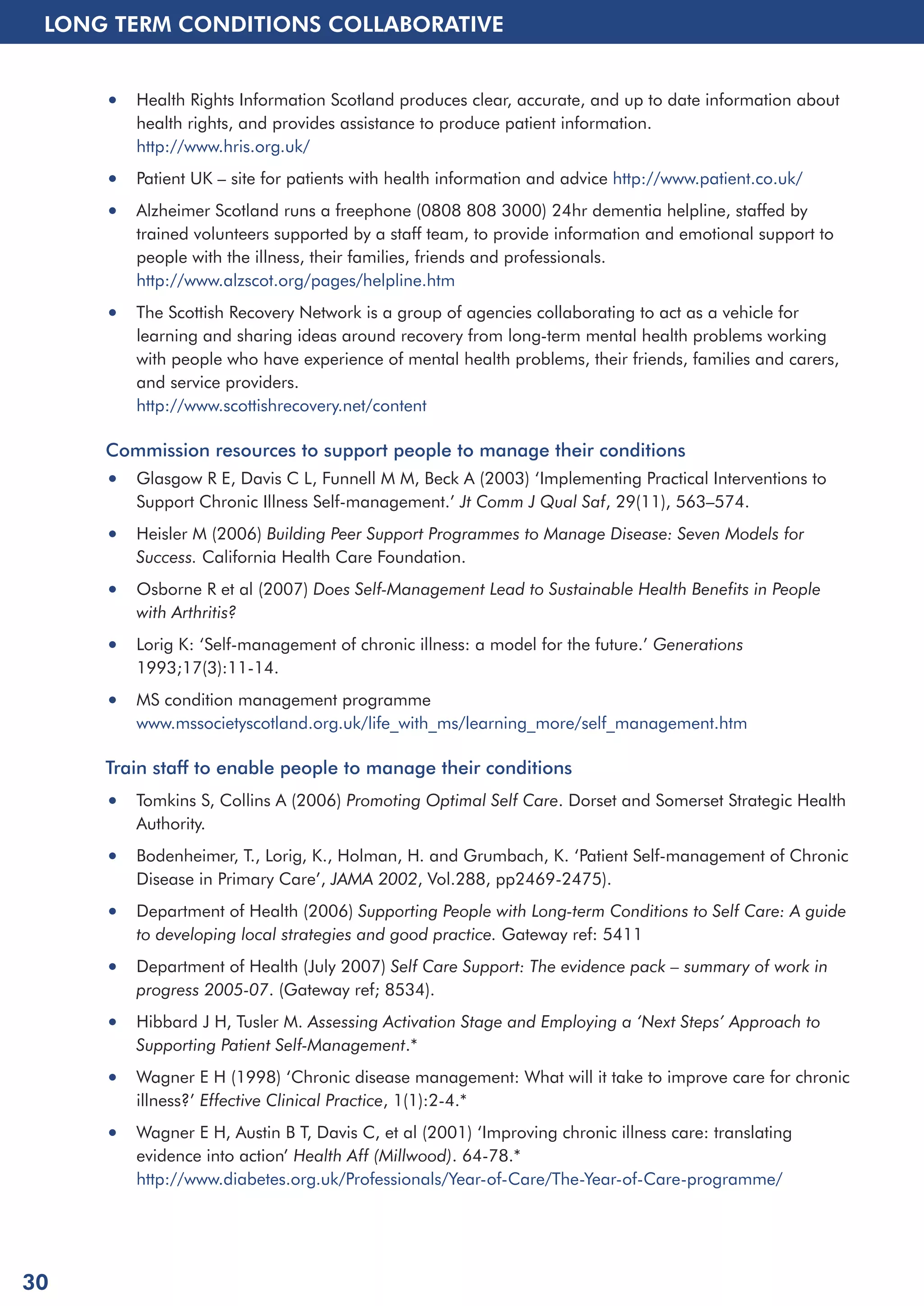 LONG TERM CONDITIONS COLLABORATIVE 
• Health Rights Information Scotland produces clear, accurate, and up to date information about 
health rights, and provides assistance to produce patient information. 
http://www.hris.org.uk/ 
• Patient UK – site for patients with health information and advice http://www.patient.co.uk/ 
• Alzheimer Scotland runs a freephone (0808 808 3000) 24hr dementia helpline, staffed by 
trained volunteers supported by a staff team, to provide information and emotional support to 
people with the illness, their families, friends and professionals. 
http://www.alzscot.org/pages/helpline.htm 
• The Scottish Recovery Network is a group of agencies collaborating to act as a vehicle for 
learning and sharing ideas around recovery from long-term mental health problems working 
with people who have experience of mental health problems, their friends, families and carers, 
and service providers. 
http://www.scottishrecovery.net/content 
Commission resources to support people to manage their conditions 
• Glasgow R E, Davis C L, Funnell M M, Beck A (2003) ‘Implementing Practical Interventions to 
Support Chronic Illness Self-management.’ Jt Comm J Qual Saf, 29(11), 563–574. 
• Heisler M (2006) Building Peer Support Programmes to Manage Disease: Seven Models for 
Success. California Health Care Foundation. 
• Osborne R et al (2007) Does Self-Management Lead to Sustainable Health Benefits in People 
with Arthritis? 
• Lorig K: ‘Self-management of chronic illness: a model for the future.’ Generations 
1993;17(3):11-14. 
• MS condition management programme 
www.mssocietyscotland.org.uk/life_with_ms/learning_more/self_management.htm 
Train staff to enable people to manage their conditions 
• Tomkins S, Collins A (2006) Promoting Optimal Self Care. Dorset and Somerset Strategic Health 
Authority. 
• Bodenheimer, T., Lorig, K., Holman, H. and Grumbach, K. ‘Patient Self-management of Chronic 
Disease in Primary Care’, JAMA 2002, Vol.288, pp2469-2475). 
• Department of Health (2006) Supporting People with Long-term Conditions to Self Care: A guide 
to developing local strategies and good practice. Gateway ref: 5411 
• Department of Health (July 2007) Self Care Support: The evidence pack – summary of work in 
progress 2005-07. (Gateway ref; 8534). 
• Hibbard J H, Tusler M. Assessing Activation Stage and Employing a ‘Next Steps’ Approach to 
Supporting Patient Self-Management.* 
• Wagner E H (1998) ‘Chronic disease management: What will it take to improve care for chronic 
illness?’ Effective Clinical Practice, 1(1):2-4.* 
• Wagner E H, Austin B T, Davis C, et al (2001) ‘Improving chronic illness care: translating 
evidence into action’ Health Aff (Millwood). 64-78.* 
http://www.diabetes.org.uk/Professionals/Year-of-Care/The-Year-of-Care-programme/ 
30 
 