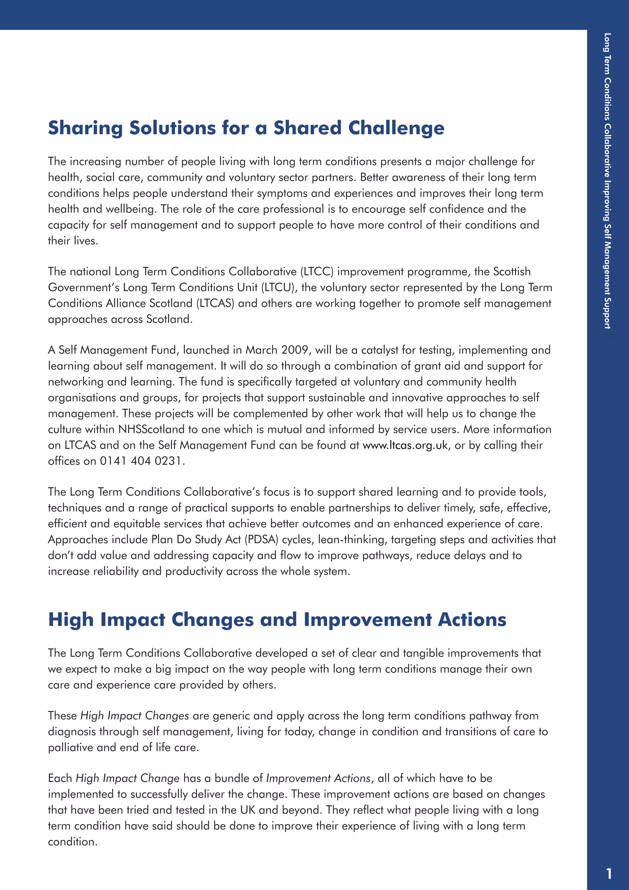 Sharing Solutions for a Shared Challenge 
The increasing number of people living with long term conditions presents a major challenge for 
health, social care, community and voluntary sector partners. Better awareness of their long term 
conditions helps people understand their symptoms and experiences and improves their long term 
health and wellbeing. The role of the care professional is to encourage self confidence and the 
capacity for self management and to support people to have more control of their conditions and 
their lives. 
The national Long Term Conditions Collaborative (LTCC) improvement programme, the Scottish 
Government’s Long Term Conditions Unit (LTCU), the voluntary sector represented by the Long Term 
Conditions Alliance Scotland (LTCAS) and others are working together to promote self management 
approaches across Scotland. 
A Self Management Fund, launched in March 2009, will be a catalyst for testing, implementing and 
learning about self management. It will do so through a combination of grant aid and support for 
networking and learning. The fund is specifically targeted at voluntary and community health 
organisations and groups, for projects that support sustainable and innovative approaches to self 
management. These projects will be complemented by other work that will help us to change the 
culture within NHSScotland to one which is mutual and informed by service users. More information 
on LTCAS and on the Self Management Fund can be found at www.ltcas.org.uk, or by calling their 
offices on 0141 404 0231. 
The Long Term Conditions Collaborative’s focus is to support shared learning and to provide tools, 
techniques and a range of practical supports to enable partnerships to deliver timely, safe, effective, 
efficient and equitable services that achieve better outcomes and an enhanced experience of care. 
Approaches include Plan Do Study Act (PDSA) cycles, lean-thinking, targeting steps and activities that 
don’t add value and addressing capacity and flow to improve pathways, reduce delays and to 
increase reliability and productivity across the whole system. 
High Impact Changes and Improvement Actions 
The Long Term Conditions Collaborative developed a set of clear and tangible improvements that 
we expect to make a big impact on the way people with long term conditions manage their own 
care and experience care provided by others. 
These High Impact Changes are generic and apply across the long term conditions pathway from 
diagnosis through self management, living for today, change in condition and transitions of care to 
palliative and end of life care. 
Each High Impact Change has a bundle of Improvement Actions, all of which have to be 
implemented to successfully deliver the change. These improvement actions are based on changes 
that have been tried and tested in the UK and beyond. They reflect what people living with a long 
term condition have said should be done to improve their experience of living with a long term 
condition. 
Long Term Conditions Collaborative Improving Self Management Support 
1 
 
