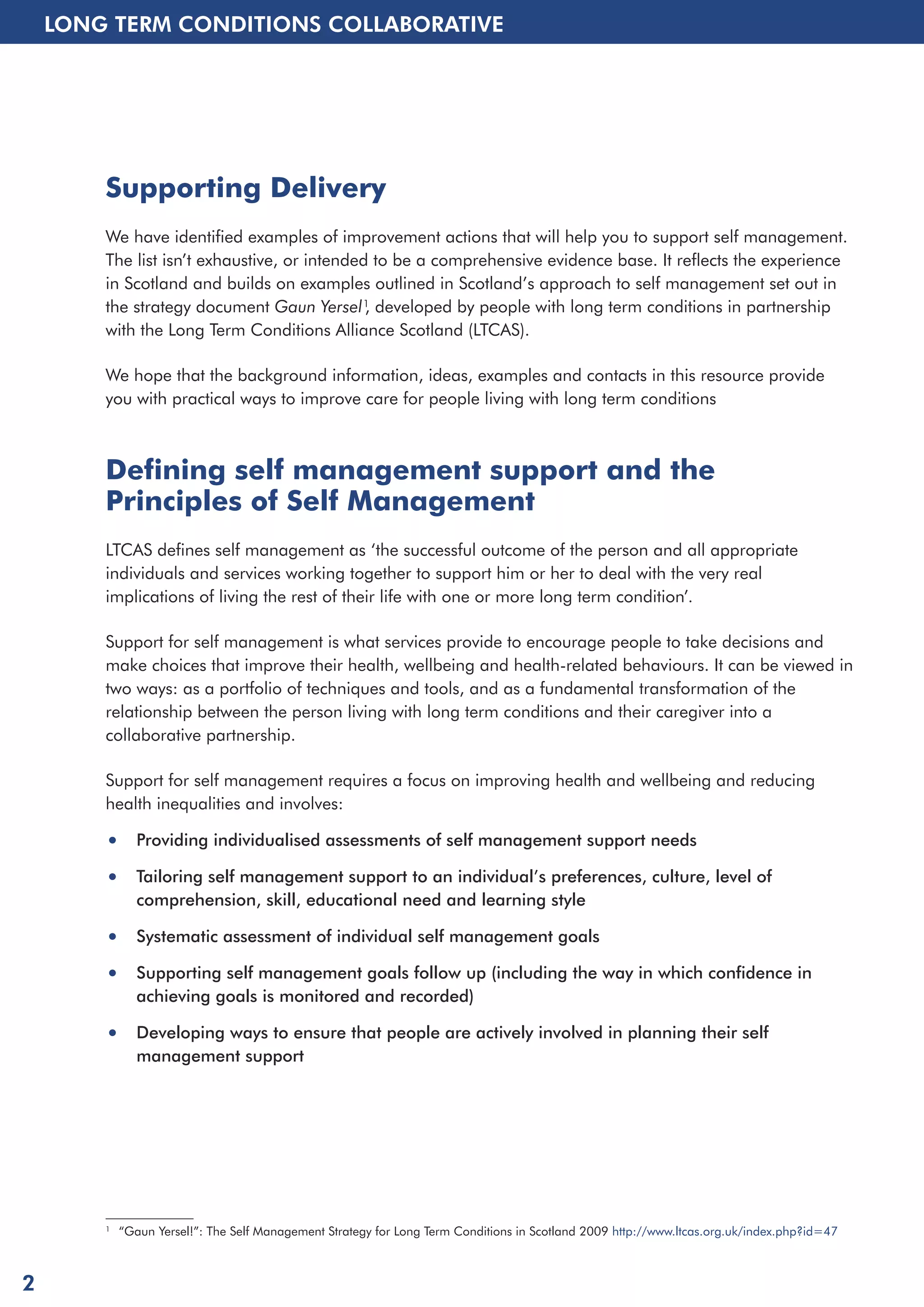 LONG TERM CONDITIONS COLLABORATIVE 
Supporting Delivery 
We have identified examples of improvement actions that will help you to support self management. 
The list isn’t exhaustive, or intended to be a comprehensive evidence base. It reflects the experience 
in Scotland and builds on examples outlined in Scotland’s approach to self management set out in 
the strategy document Gaun Yersel1, developed by people with long term conditions in partnership 
with the Long Term Conditions Alliance Scotland (LTCAS). 
We hope that the background information, ideas, examples and contacts in this resource provide 
you with practical ways to improve care for people living with long term conditions 
Defining self management support and the 
Principles of Self Management 
LTCAS defines self management as ‘the successful outcome of the person and all appropriate 
individuals and services working together to support him or her to deal with the very real 
implications of living the rest of their life with one or more long term condition’. 
Support for self management is what services provide to encourage people to take decisions and 
make choices that improve their health, wellbeing and health-related behaviours. It can be viewed in 
two ways: as a portfolio of techniques and tools, and as a fundamental transformation of the 
relationship between the person living with long term conditions and their caregiver into a 
collaborative partnership. 
Support for self management requires a focus on improving health and wellbeing and reducing 
health inequalities and involves: 
• Providing individualised assessments of self management support needs 
• Tailoring self management support to an individual’s preferences, culture, level of 
comprehension, skill, educational need and learning style 
• Systematic assessment of individual self management goals 
• Supporting self management goals follow up (including the way in which confidence in 
achieving goals is monitored and recorded) 
• Developing ways to ensure that people are actively involved in planning their self 
management support 
1 “Gaun Yersel!”: The Self Management Strategy for Long Term Conditions in Scotland 2009 http://www.ltcas.org.uk/index.php?id=47 
2 
 