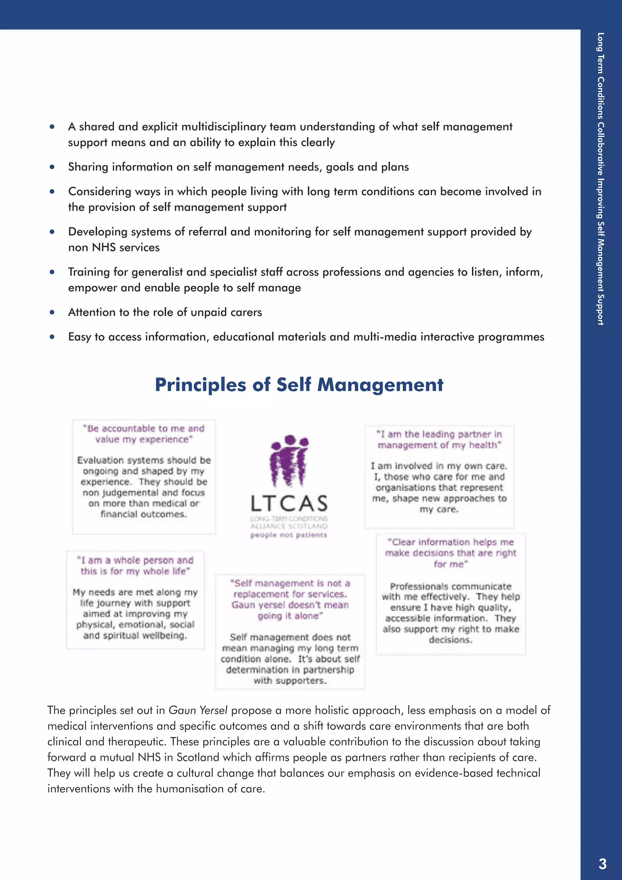 • A shared and explicit multidisciplinary team understanding of what self management 
support means and an ability to explain this clearly 
• Sharing information on self management needs, goals and plans 
• Considering ways in which people living with long term conditions can become involved in 
the provision of self management support 
• Developing systems of referral and monitoring for self management support provided by 
non NHS services 
• Training for generalist and specialist staff across professions and agencies to listen, inform, 
empower and enable people to self manage 
• Attention to the role of unpaid carers 
• Easy to access information, educational materials and multi-media interactive programmes 
Principles of Self Management 
The principles set out in Gaun Yersel propose a more holistic approach, less emphasis on a model of 
medical interventions and specific outcomes and a shift towards care environments that are both 
clinical and therapeutic. These principles are a valuable contribution to the discussion about taking 
forward a mutual NHS in Scotland which affirms people as partners rather than recipients of care. 
They will help us create a cultural change that balances our emphasis on evidence-based technical 
interventions with the humanisation of care. 
Long Term Conditions Collaborative Improving Self Management Support 
3 
 