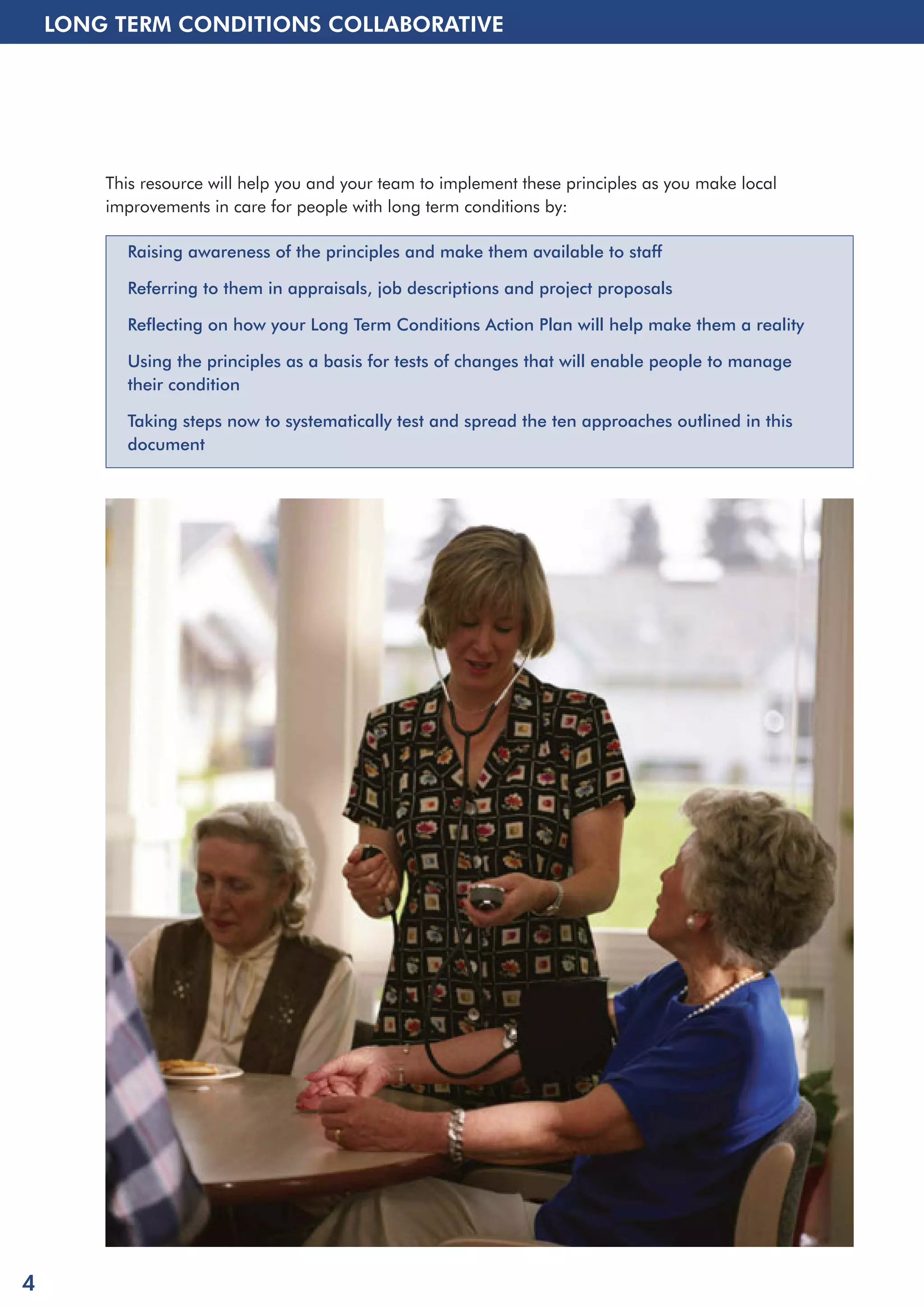 LONG TERM CONDITIONS COLLABORATIVE 
This resource will help you and your team to implement these principles as you make local 
improvements in care for people with long term conditions by: 
Raising awareness of the principles and make them available to staff 
Referring to them in appraisals, job descriptions and project proposals 
Reflecting on how your Long Term Conditions Action Plan will help make them a reality 
Using the principles as a basis for tests of changes that will enable people to manage 
their condition 
Taking steps now to systematically test and spread the ten approaches outlined in this 
document 
4 
 