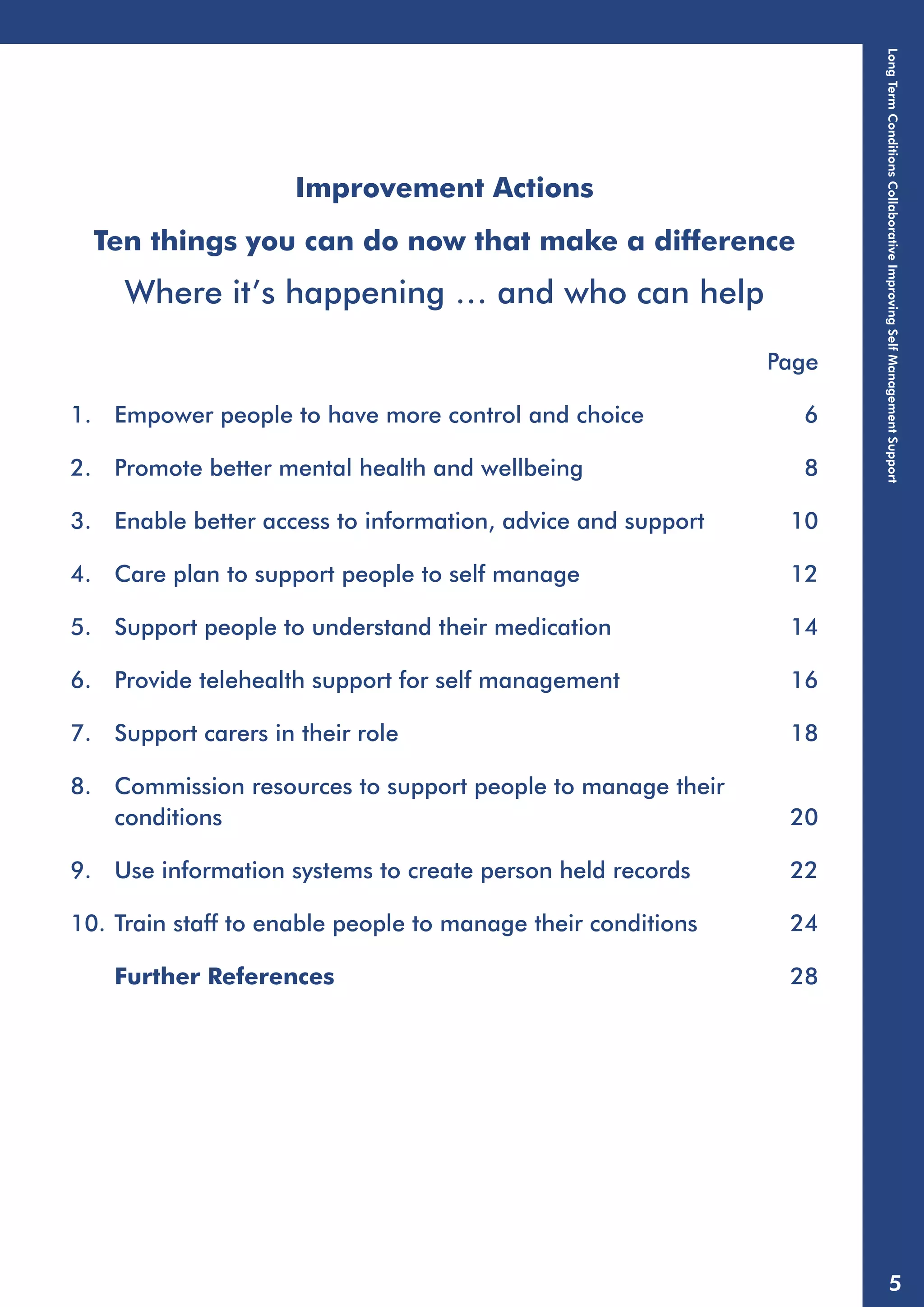 Improvement Actions 
Ten things you can do now that make a difference 
Where it’s happening … and who can help 
Page 
1. Empower people to have more control and choice 6 
2. Promote better mental health and wellbeing 8 
3. Enable better access to information, advice and support 10 
4. Care plan to support people to self manage 12 
5. Support people to understand their medication 14 
6. Provide telehealth support for self management 16 
7. Support carers in their role 18 
8. Commission resources to support people to manage their 
conditions 20 
9. Use information systems to create person held records 22 
10. Train staff to enable people to manage their conditions 24 
Further References 28 
Long Term Conditions Collaborative Improving Self Management Support 
5 
 